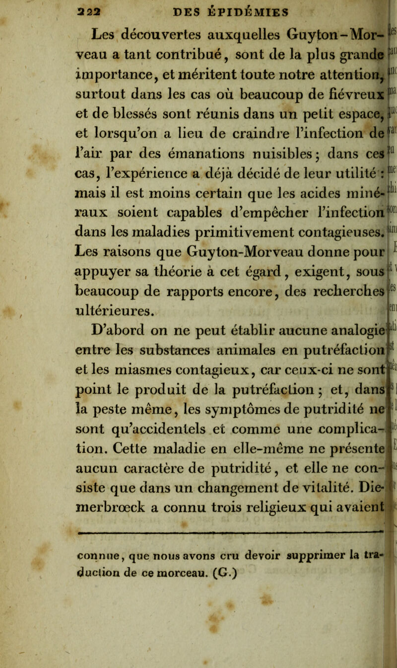 Les découvertes auxquelles Guyton-Mor-f® veau a tant contribué, sont de la plus grande importance, et méritent toute notre attention, surtout dans les cas où beaucoup de fiévreux I® et de blessés sont réunis dans un petit espace, jl® et lorsqu’on a lieu de craindre l’infection del'^ l’air par des émanations nuisibles j dans ces cas, l’expérience a déjà décidé de leur utilité ; mais il est moins certain que les acides miné-r* raux soient capables d’empêcher l’infection!®'’ dans les maladies primitivement contagieuses.!'' Les raisons que Guyton-Morveau donne pour ^ appuyer sa théorie à cet égard, exigent, sous P' beaucoup de rapports encore, des recherches!® ultérieures. ™ D’abord on ne peut établir aucune analogie entre les substances animales en putréfaction et les miasmes contagieux, car ceux-ci ne sont point le produit de la putréfaction ; et, dans *1 la peste même, les symptômes de putridité ne sont qu’accidentels et comme une complica- tion. Cette maladie en elle-même ne présente aucun caractère de putridité, et elle ne con- siste que dans un changement de vitalité. Die- merbrœck a connu trois religieux qui avaient i connue, que nous avons cru devoir supprimer la tra- duclion de ce morceau. (G-)