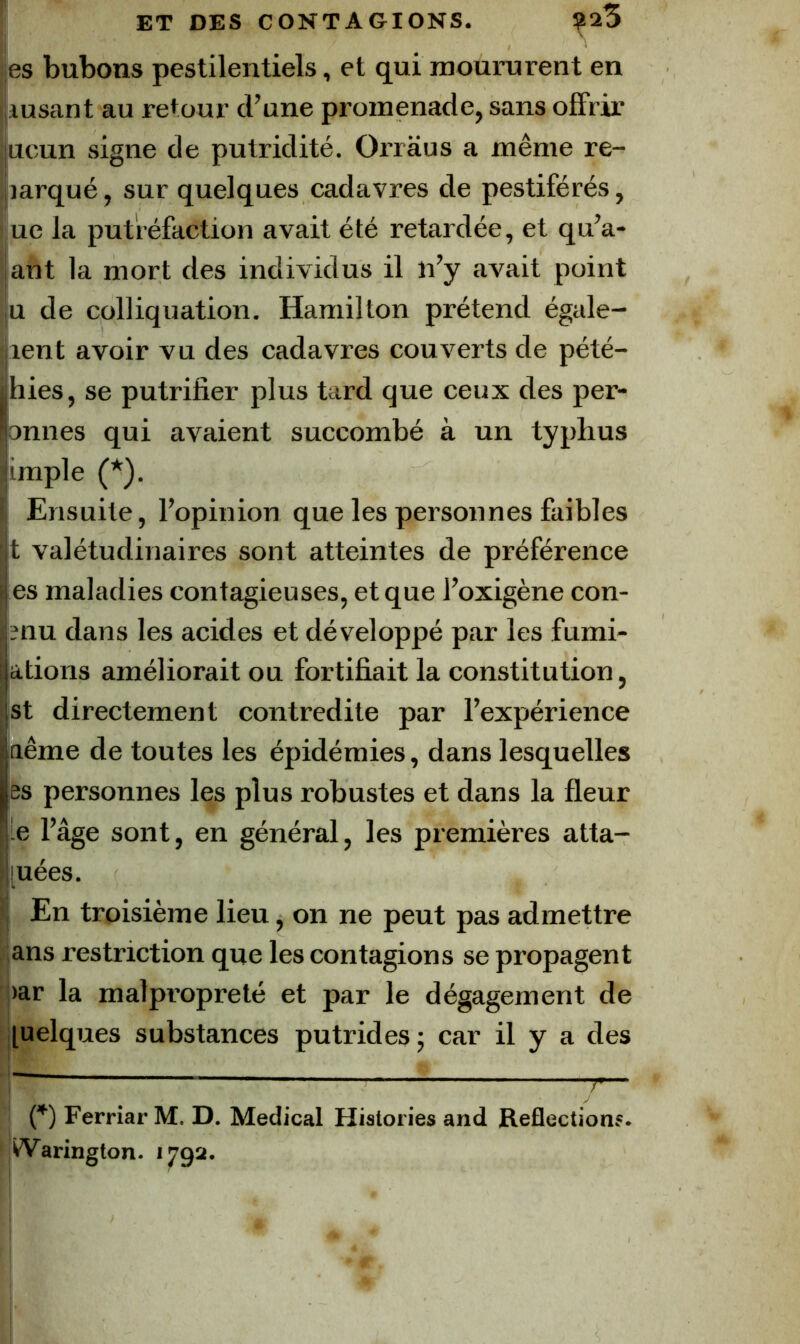 les bubons pestilentiels, et qui moururent en iusant au retour d’une promenade, sans offrir uoun signe de putridité. Orràus a même re- marqué , sur quelques cadavres de pestiférés, ue la putréfaction avait été retardée, et qu’a- ant la mort des individus il n’y avait point U de colliquation. Hamilton prétend égalè- rent avoir vu des cadavres couverts de pété- hies, se putrifier plus tard que ceux des per- onnes qui avaient succombé à un typhus impie (*). Ensuite, l’opinion que les personnes faibles t valétudinaires sont atteintes de préférence es maladies contagieuses, et que l’oxigène con- clu dans les acides et développé par les fumi- ations améliorait ou fortifiait la constitution, st directement contredite par l’expérience aême de toutes les épidémies, dans lesquelles es personnes les plus robustes et dans la fleur -G l’âge sont, en général, les premières atta- [uées. ■ En troisième lieu, on ne peut pas admettre ans restriction que les contagions se propagent ;>ar la malpropreté et par le dégagement de luelques substances putrides ; car il y a des — {*) Ferriar M. D. Medical Historiés and Reflections. ^arington. 1792.