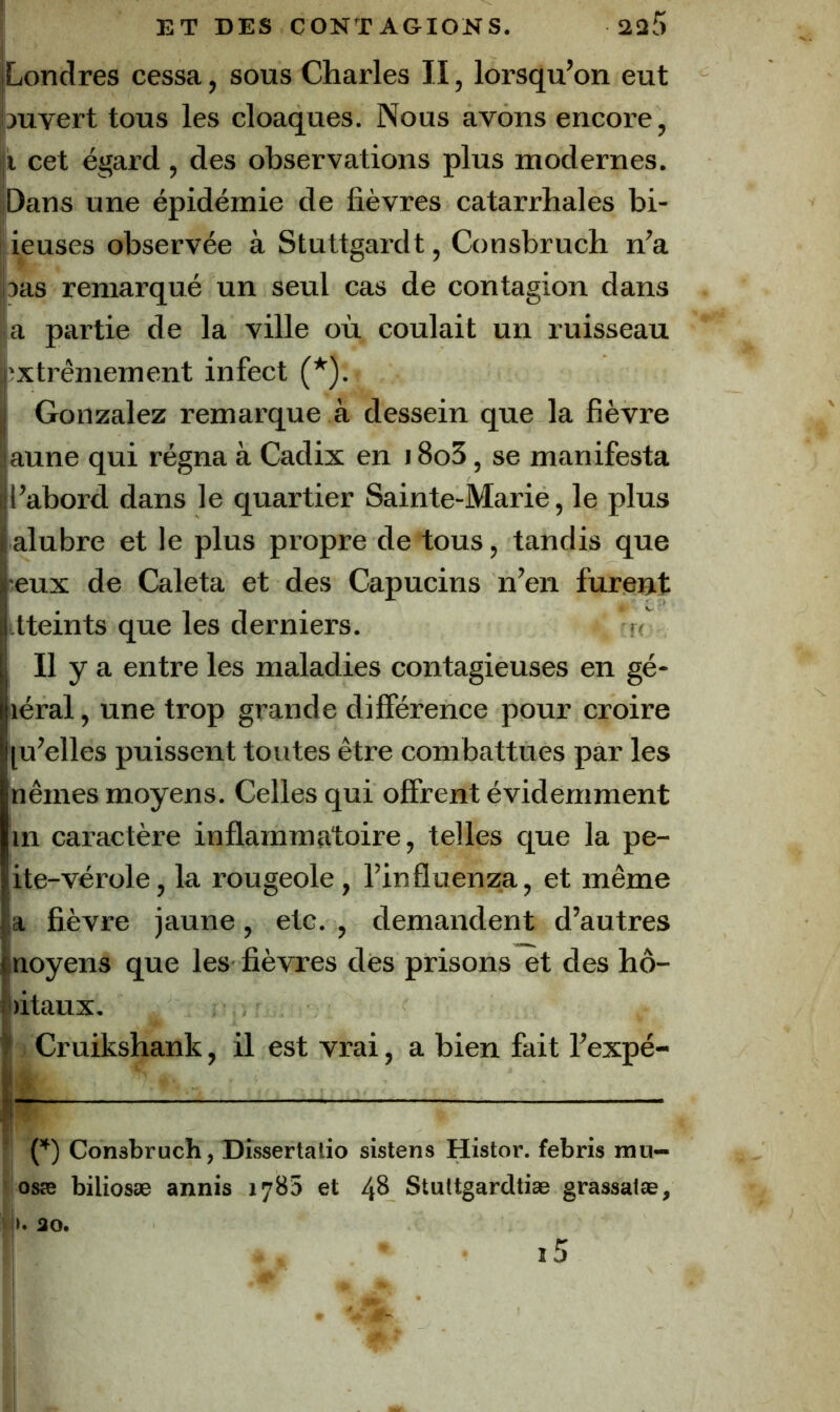 Londres cessa, sous Charles II, lorsqu’on eut ouvert tous les cloaques. Nous avons encore, |ji cet égard , des observations plus modernes. Dans une épidémie de fièvres catarrhales bi- lieuses observée à Stuttgardt, Consbruch n’a 3as remarqué un seul cas de contagion dans a partie de la ville où coulait un ruisseau extrêmement infect (*). Gonzalez remarque à dessein que la fièvre aune qui régna à Cadix en 18o5, se manifesta l’abord dans le quartier Sainte-Marie, le plus alubre et le plus propre de tous, tandis que •eux de Caleta et des Capucins n’en furent itteints que les derniers. Il y a entre les maladies contagieuses en gé- léral, une trop grande différence pour croire [u’elles puissent toutes être combattues par les nêmes moyens. Celles qui offrent évidemment in caractère inflammatoire, telles que la pe- ite-vérole, la rougeole, l’influenza, et même la fièvre jaune, etc. , demandent d’autres moyens que les fièvres dès prisons et des hô- pitaux. î Cruikshank, il est vrai, a bien fait l’expé- ! ' Consbruch, Dîssertaiio sistens Histor. febris mn— osæ biliosæ annis 1785 et 48 Stuttgardtiæ grassatæ, |G ao. i5