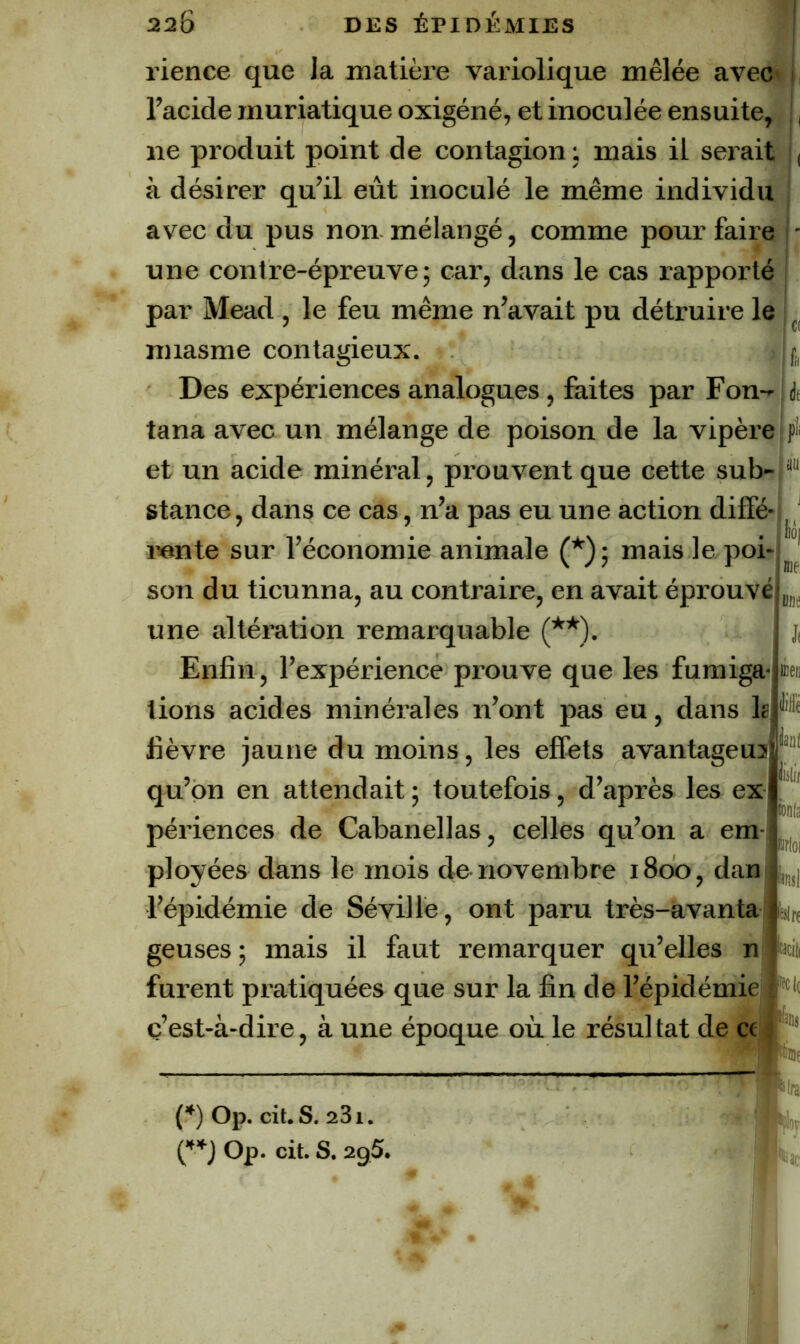 rience que la matière variolique mêlée avec* l’acide muriatique oxigéné, et inoculée ensuite, ne produit point de contagion ; mais il serait à désirer qu’il eût inoculé le même individu avec du pus non mélangé, comme pour faire une contre-épreuve; car, dans le cas rapporté j par Mead , le feu même n’avait pu détruire le i ^ miasme contagieux. Ij, Des expériences analogues, faites par Fon-,dt tana avec un mélange de poison de la vipèrejpîi et un acide minéral, prouvent que cette sub-1® stance, dans ce cas, n’a pas eu une action diffé mnte sur l’économie animale (*); mais le poi* II5Ü/ son du ticunna, au contraire, en avait éprouvé une altération remarquable (**). Enfin, l’expérience prouve que les furaiga-j» lions acides minérales n’ont pas eu, dans 1?P® fièvre jaune du moins, les effets avantageu3r“‘ qu’on en attendait ; toutefois, d’après les ex- périences de Cabanellas, celles qu’on a em- ployées dans le mois de novembre 1800, dan l’épidémie de Séville, ont paru très-avanta geuses; mais il faut remarquer qu’elles n furent pratiquées que sur la fin de l’épidémie •'k ïlOi intl Idln ç’est-à-dire, à une époque où le résultat de cei '”' {*) Op. cil. S. aSi. Op. cil. S. 2g5. Jliî ■f