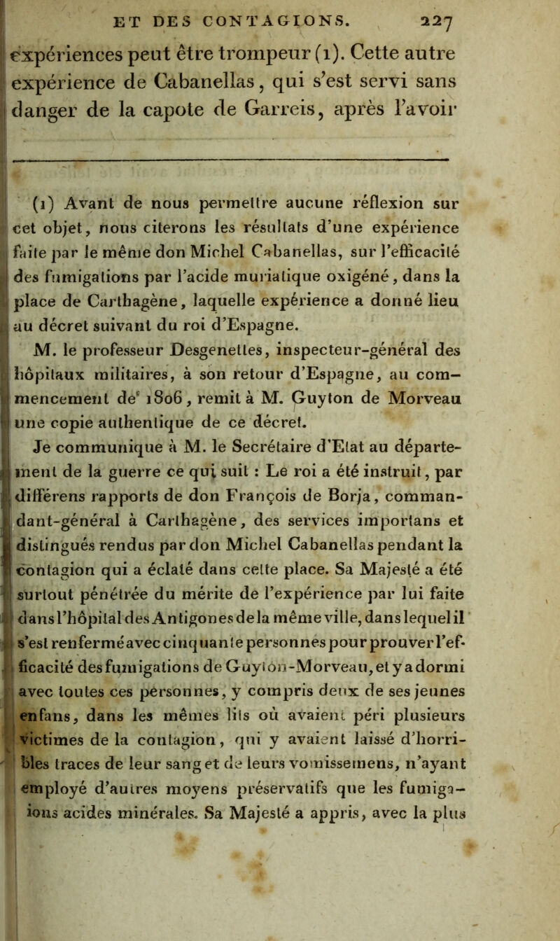 expériences peut être trompeur (i). Cette autre expérience de Cabanellas, qui s’est servi sans danger de la capote de Garreis, après l’avoir (1) Avant de nous permettre aucune réflexion sur cet objet, nous citerons les résultats d’une expérience faite par le même don Michel Ca^banellas, sur l’eflicacilé des fumigations par l’acide muriatique oxigéné, dans la place de Carlhagène, laquelle expérience a donné lieu au décret suivant du roi d’Espagne. M. le professeur Desgenetles, inspecteur-général des hôpitaux militaires, à son retour d’Espagne, au com- mencement de^ 1806, remit à M. Quyton de Morveau une copie authentique de ce décret. Je communique à M. le Secrétaire d’Etat au départe- ment de la guerre ce qui suit : Le roi a été instruit, par diffêrens rapports de don François de Borja, comman- dant-général à Carlhagène, des services iraportans et ; distingués rendus par don Michel Cabanellas pendant la contagion qui a éclaté dans celte place. Sa Majesté a été surtout pénétrée du mérite de l’expérience par lui faite dansrhôpilal des Antigones delà même ville, dans lequel il s’est renfermé avec cinquante personnes pour prou ver TeP* ficacité des fumigations de Guylôn-Morveau,etyadormi avec toutes ces personnes, y compris deux de ses jeunes en fans, dans les mêmes lils où avaient péri plusieurs victimes de la contagion, qui y avaient laissé d’horri- bles traces de leur sang et de leurs vomissemens, n’ayant employé d’autres moyens préservatifs que les fumigQ- ions acides minérales. Sa Majesté a appris, avec la plus