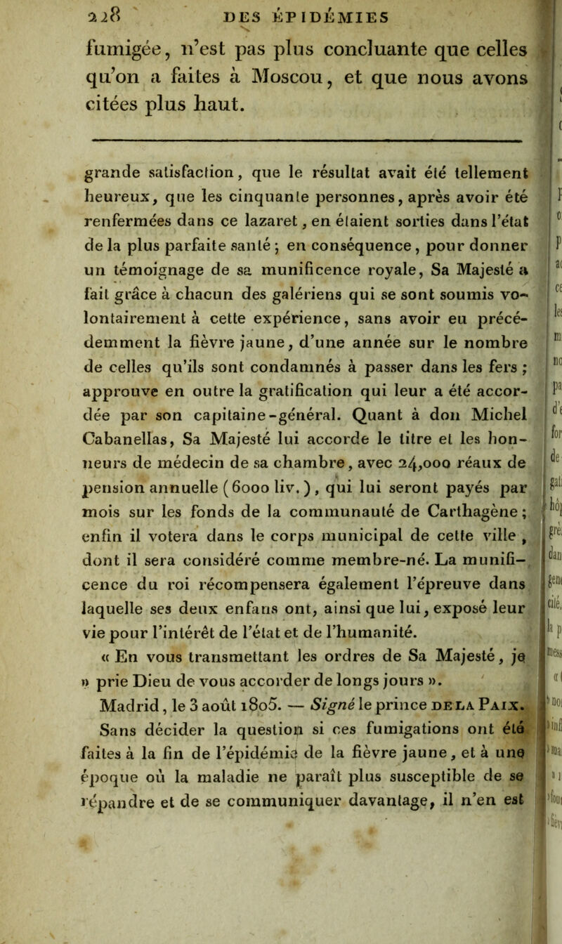 fumigée 5 n’est pas plus concluante que celles qu’on a faites à Moscou, et que nous avons citées plus haut. grande salisfacfion, que le résultat avait été tellement heureux, que les cinquante personnes, après avoir été renfermées dans ce lazaret, en élaient sorties dans l’état de la plus parfaite santé ; en conséquence, pour donner un témoignage de sa munificence royale, Sa Majesté a fait grâce à chacun des galériens qui se sont soumis vo- lontairement à cette expérience, sans avoir eu précé- demment la fièvre jaune, d’une année sur le nombre de celles qu’ils sont condamnés à passer dans les fers ; approuve en outre la gratification qui leur a été accor- dée par son capitaine-général. Quant à don Michel Cabanellas, Sa Majesté lui accorde le titre et les hon- neurs de médecin de sa chambre, avec 24,000 réaux de pension annuelle (6000 liv. ) , qui lui seront payés par mois sur les fonds de la communauté de Carthagène ; enfin il votera dans le corps municipal de cette ville , dont il sera considéré comme membre-né. La munifi-, çence du roi récompensera également l’épreuve dans laquelle ses deux enfans ont, ainsi que lui, exposé leur vie pour l’intérêt de l’état et de l’humanité. « En vous transmettant les ordres de Sa Majesté, jq I) prie Dieu de vous accorder de longs jours ». Madrid, le 3 août i8o5. — Signé le prince delà Paix.. Sans décider la question si ces fumigations ont étal faites à la fin de l’épidémi0 de la fièvre jaune, et à une époque où la maladie ne paraît plus susceptible de se répandre et de se communiquer davantage, il n’en est