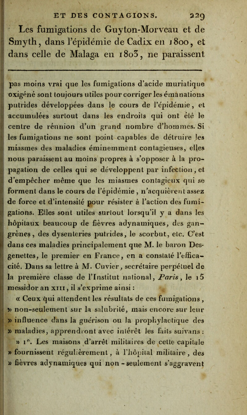 Les fumigations de Guyton-Morveau et de Smyth, dans l’épidémie de Cadix en j8oo, et dans celle de Malaga en i8o3j ne paraissent pas moins vrai que les fumigations d’acide muriatique oxigèné sont toujours utiles pour corriger les émanations putrides développées dans le cours de re'pidémie, et accumulées surtout dans les endroils qui ont été k centre de réunion d’un grand nombre d’hommes. Si les fumigations ne sont point capables de détruire les miasmes des maladies éminemment contagieuses, elles nous paraissent au moins propres à s’opposer à la pro- pagation de celles qui se développent par infection, et d’empêcher même que les miasmes contagieux qui se forment dans le cours de l’épidémie , n’acquièrent assez de force et d’intensité pour résister à l’action des fumi- gations. Elles sont utiles surlout lorsqu’il y a dans les hôpitaux beaucoup de fièvres adynamiques, des gan- grènes, des dysenteries putrides, le scorbut, etc. C’est dans ces maladies principalement que M. le baron Des- genettes, le premier en France, en a constaté l’effica- cité, Dans sa lettre à M. Cuvier, secrétaire perpétuel de la première classe de l’Institut national, Paris y le i5 messidor an xiii, il s’exprime ainsi : (( Ceux qui attendent les résultats de ces fumigations, non-seulement sur la salubrité, mais encore sur leur » influence dans la guérison ou la prophylactique des )) maladies, apprendront avec intérêt les faits suivans ; )) 1^. Les maisons d’arrêt militaires de celte capitale » fournissent régulièrement, à riiôpilal militaire, des )) fièvres adynamiques qui non-seulement s’aggravent