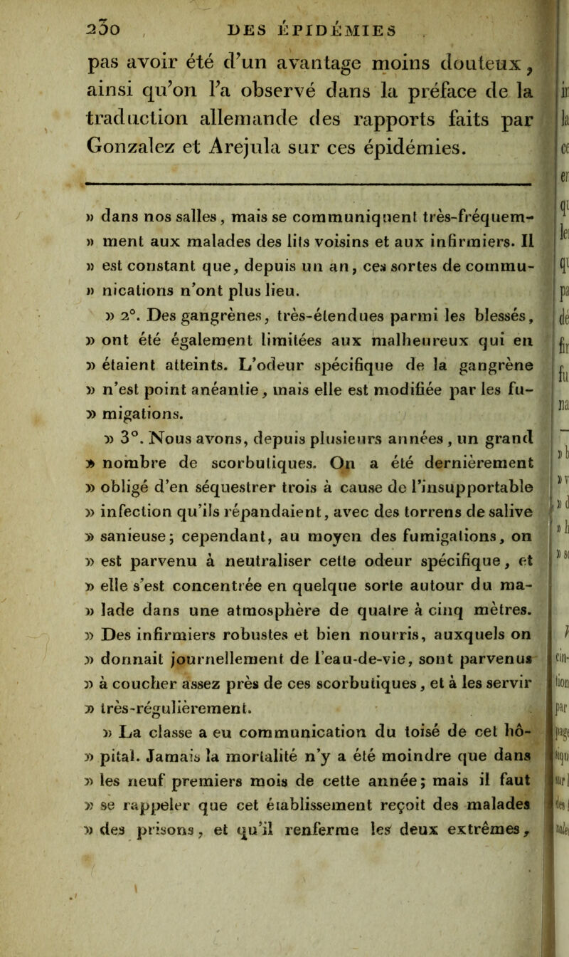 pas avoir été d’un avantage moins douteux, ainsi qu’on l’a observé dans la préface de la traduction allemande des rapports faits par Gonzalez et Arejula sur ces épidémies. )) dans nos salles, mais se communiquent très-fréquem- » ment aux malades des lits voisins et aux infirmiers. Il )> est constant que, depuis un an, ces sortes de cotnmu- )) nications n’ont plus lieu. )) 2®. Des gangrènes, très-étendues parmi les blessés, )) ont été également limitées aux malheureux qui en 5) étaient atteints. L’odeur spécifique de la gangrène y> n’est point anéantie, mais elle est modifiée par les fu- y> migations. y> 3^. Nous avons, depuis plusieurs années , un grand 3^ nombre de scorbutiques. On a été dernièrement » obligé d’en séquestrer trois à cause de l’insupportable » infection qu’ils répandaient, avec des torrens de salive » sanieuse; cependant, au moyen des fumigations, on y> est parvenu à neutraliser celte odeur spécifique, et » elle s’est concentrée en quelque sorte autour du ma- w lade dans une atmosphère de quatre a cinq mètres. y) Des infirmiers robustes et bien nourris, auxquels on y> donnait journellement de l’eau-de-vie, sont parvenu» yy à coucher assez près de ces scorbutiques, et à les servir 7) très-régulièrement. yy La classe a eu communication du toisé de cet hô- y> pital. Jamais la mortalité n’y a été moindre que dans » les neuf premiers mois de cette année ; mais il faut y) se rappeler que cet établissement reçoit des malades » des prisons, et qu’il renferme les deux extrêmes^