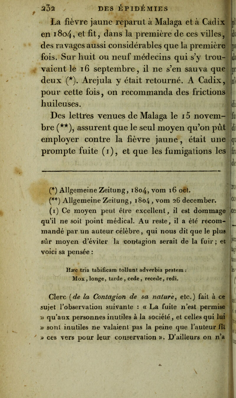 La fièvre jaune reparut à Malaga et cà Cadix en i8o4, et fit, dans la première de ces villes, des ravages aussi considérables que la première fois. Sur huit ou neuf médecins qui s’y trou- vaient le i6 septembre, il ne s’en sauva que deux (*). Arejula y était retourné. A Cadix, pour cette fois, on recommanda des frictions huileuses. Des lettres venues de Malaga le 15 novem- bre (**), assurent que le seul moyen qu’on pût employer contre la fièvre jaune, était une prompte fuite (i), et que les fumigations les (^) Allgemeine Zeitung, 1804, vom 16 oct. Allgemeine Zeilung, 1804, vom 26 december. (i) Ce moyen peut être excellent, il est dommage qu’il ne soit point médical. Au reste, il a été re<:om- mandé par un auteur célèbre, qui nous dit que le plus sûr moyen d’éviter la contagion serait de la fuir; et voici sa pensée : 1 Hæc tria tabificam tollunt adverbia pestem t Mox, longe, tarde , cede, recede, redi. Clerc {de la Contagion de sa nature^ etc.) fait à ce sujet l’observation suivante : « La fuite n’est permise 5) qu’aux personnes inutiles à la société, et celles qui lui n sont inutiles rie valaient pas la peine que l’auteur fît » ces vers pour leur conservation )). D’ailleurs on n’a