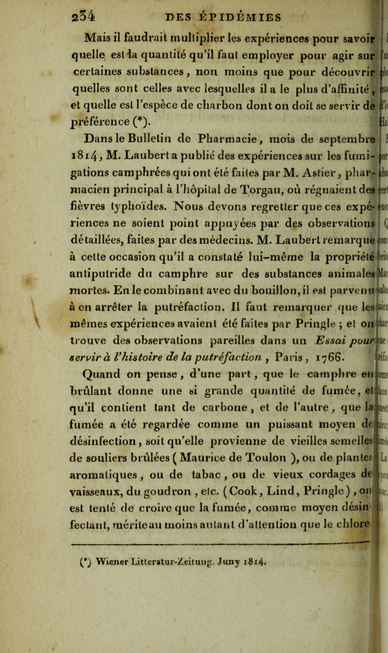 Ba lal Mais il faudrait rnulliplier les expériences pour savoir quelle estia quantité qu’il faut employer pour agir sur certaines substances, non moins que pour découvrir quelles sont celles avec lesquelles il a le plus d’affinité, et quelle est l’espèce de charbon dont on doit se servir de préférence (’^). Dans le Bulletin de Pharmacie, mois de septembre i8i4^ Lauberta publié des expériences sur les furni- lor gâtions camphrées qui ont été faites par M. Astier, phar- cb niacien principal à l’hôpital de Torgau, où régnaientdes fièvres typhoïdes. Nous devons regretter que ces expé-^xei riences ne soient j3oint appuyées par des observations (] détaillées, faites par des médecins. M. Lauberl remarque ^oni à cette occasion qu’il a constaté lui-même la propriété iril( antiputride du camphre sur des substances animales tfai mortes. En le combinant avec du bouillon, il est parvenu iul(e à en arrêter la putréfaction. 11 faut remarquer que les flien mêmes expériences avaient été faites par Pringle ; et on iliar trouve des observations pareilles dans un Essai pour servir à Vhistoire de la putréfaction , Paris , 176S réfai Quand on pense, d’une part, que le camphre en loinr brûlant donne une si grande quantité de fumée, et bs qu’il contient tant de carbone, et de l’autre, que la |Desti fumée a été regardée comme un puissant moyen dei éo: désinfection, soit qu’elle provienne de vieilles semelleé' imé( de souliers brûlées ( Maurice de Toulon ), ou de plantes aromatiques, ou de tabac, ou de vieux cordages de vaisseaux, du goudron , elc. ( Cook, Lind, Pringle ) , onî est tenté de croire que la fumée, comme moyen désin« feclant, mériteavi moins autant d’attention que le chlore p (*) (*) Wiener Litteratur^Zeituug. Juny i8i4»