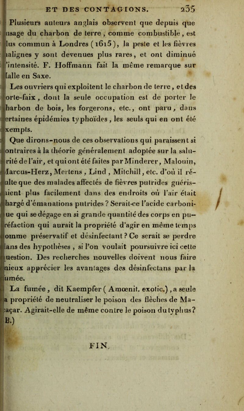 Plusieurs auteurs anglais observent que depuis que lusage du charbon de terre , comme combustible, est lus commun à Londres (i6i5), la peste et les fièvres Jialignes y sont devenues plus rares, et ont diminué intensité. F. FIofFmann fait la meme remarque sur Malle en Saxe. I Les ouvriers qui exploitent le charbon de terre, et des orle-faix, dont la seule occupation est de porter le harbon de bois, les forgerons, etc., ont paru, dans ertaines épidémies typhoïdes , les seuls qui en ont été xempts. Que dirons-nous de ces observations qui paraissent si ontraires à la théorie généralement adoptée sur la salu- rité deTair, et quiont été faites parMinderer, Malouin, larcus-Herz, Mertens , Lind , Milchill, etc. d’où il ré- ulteque des malades afl'eclés de fièvres putrides guéris- iienl plus facilement dans des endroits où Tair était hargé d’émanations putrides ? Serait-ce l’acide carboni- ue qui se dégage en si grande quantité des corps en pu— réfaction qui aurait la propriété d’agir en même temps oinme préservatif et désinfectant ? Ce serait se perdre ilans des hypothèses , si Ton voulait poursuivre ici cette [uestion. Des recherches nouvelles doivent nous faire nieux apprécier les avantages des désinfectans par la ùmée. La fumée, dit Kaempfer ( Amœnit. exotic.) , a seule !a propriété de neutraliser le poison des flèches de Ma- ;açar. Agirait-elle de même contre le poison dutyplius? B.) ? FIN,