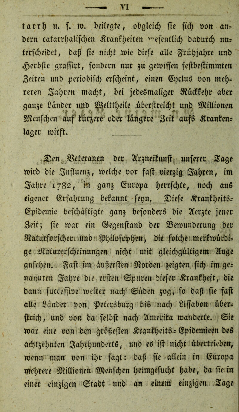 tacr|> u. f. m. beilegte, obglei^ fte ftd^ »on an= bern cafarrl;alifd}eti Ävanf^eiten 'efentlit^ baburd^ ttn^ terfd)eibet, bap fte nic^t lüie biefe alle ^rül^ja^re «nb .^erbjte graffii't, fonbern nur ju getviffen fcpbefiimmten Seiten imb periobifc^ erfd;eint, einen ßpcluS non melj= renen Snl?i’cn madjt, bei jebeömaligei: 3fu(ffepc abet gonje ßdnbec unb ^elttpeile «berPmd)t unb SRillionen SJtenfd)en auf fftvjerc ober Idngcrc Seit auf§ Äranfcn^ lagen wirft. ,Süen SSeteranen ber 2l*rjnei!unfl, unferer Sage wirb bie Snfluenj, wel(^e »or faft »iersig Salden, im Sapre 1782, in gunj Europa perrfc^te, no^ auS eigener Erfahrung befannt fe^n. ^Diefe .^ranfl;eit§= ßpibemie befd)dftigte ganj befonberg bie Tferjte jener Seit; fie war ein ©egenjtanb ber S5ewunberung ber 9Jatuiforf(^eri .unb' §>l;ilofopl)ett> bie folcpe: merlwürbU ge iltatur<frfc^einungen nid)t mit gleid)gultigem 2(ugc gnfepen. ^ajt im duperfien 9?orben jeigten ftd) im ge; nannten Sapre bie er^en @:pitren biefer Äranfpeit, bie bann fucccffioc weiter na(^’ ©üben 50g, fo bap fte faft alle Sdnber non ^Petersburg biS nac^ ßiffabon uber= ftrid), unb non ba felbfi nac^ 2lnteri£a wanberte. ©ie War eine non ben grdpePen ^ranfbeitS; ßpibemieen beS adttjebnten ;Seibrl)unbertS, unb eS ip nid;t dbertrieben, wenn man non ibr fagt: bap fte allein in ßuropa mc1)rere SDtiöionen ®tenfd)en b^inigefucbt einer cinjigen ©tabt unb an einem cinjigen 5Iagc