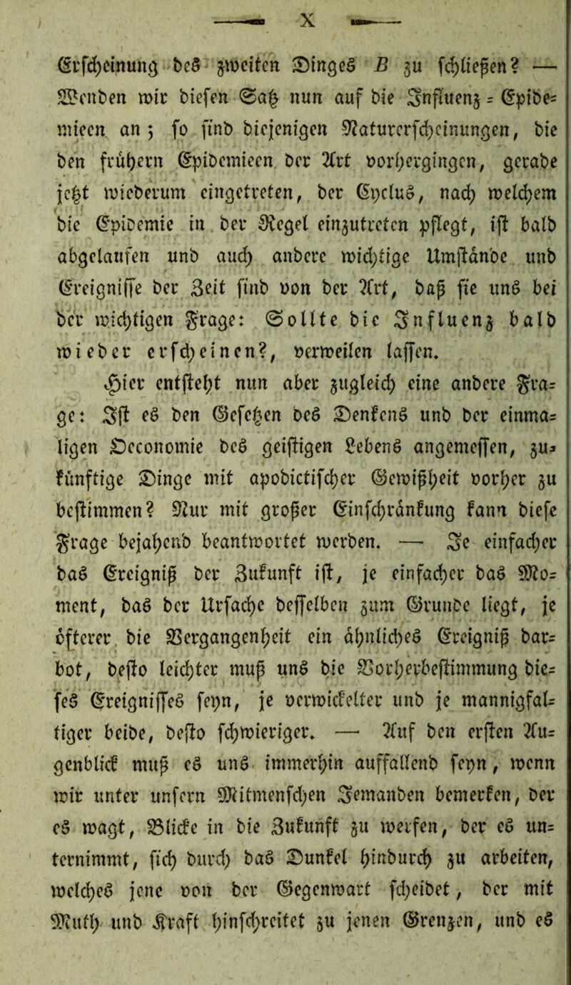 @rfd)cin«n3 be8 jiDcitctt ‘DingeS B gu fc^lte^en? — SBmbeti löic biefen <Ba^ nun auf bie Snfluenj r g^ibe« niieen on 5 fo finb btcicnigen 9?aturcrfd;einunöen, btc ben fcübent gpibciuieen, bcr 3(tt »ori;ergingcn, gcrabe }c|t mtcbci’um cingctueten, ber 6i;clu§, nac^ mcldjem bie ^'pibemic in bet lieget ein3utretcn pflegt, ift halb abgelaufen unb aud^ anbete tt)id;tige Umftdnbe unb (S'teigniffe bet Seit finb von bet ?(rt, bap fie und bei bet wichtigen fraget Sollte bie ;Snfluen3 halb wiebet etfd^einen?, »erroeilen laffen. v^ict entfiel)t nun abet jugleid) eine anbete ^ta^ ge: &fn @efc|cn beö £>enfen§ unb bet einmas ligen Seconomie bed geiftigen gebend angemeffen, ju» fünftige Singe mit apobictifd)et ®emipl;eit ootper gu bcftimmen? 9lut mit gtopet (5infc{)rdnfung fann biefc ^tage bejaljenb beantmottet metben. —' Se einfad;et bad ©teignip bet Sufunft ifi, je einfad)et bad 9Äo= ment, bad bet Utfac^e beffelben gum ©tunbe liegt, je öftetet. bie Setgangenl)eit ein di?nlid)ed ©teignip bat= bot, befio leistet mup und bie S5otl;etbejiimmung bie= fed ^'teigniffed fcpn, je octmicf'eltet unb je mannigfaU tiget beibe, befio f(^mietiget. — ?luf ben etj^en 3lu= gcnblicb mup ed und immet^in auffallenb fepn, wenn mit untet unfetn ÜRitmenfd)en Semanben bemetfen, bet cd wagt, 23lide in bie Sufunft gu metfen, bet cd un= tctnimmt, fid) butd) bad Sunfel Ijinbutd) gu atbciten, mcld)ed jene »on bet ©egenmatt fd;eibet, bet mit SKufl; unb j?taft l;infd;tcitet gu jenen ©tcngen, unb ed