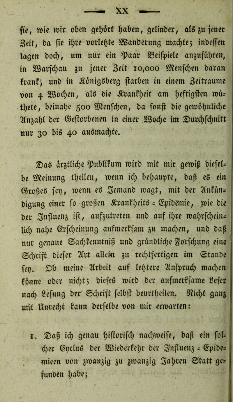 ft>, wie wie ofecn 9ef)^rt l^abcn, gclinbee, at§juienee Seit, ba ftc il;re worle^te SBanbeeung mad)te} inbelfett lagen bot^, «m nue ein ^aar SSelfplelc anjufü^ren, In S5Sar[d)au ju jence Seit 10,000 SJtenfcbcn baean franf , unb in ÄonigSbeeg jlarben in einem Seitraumc von 4 Sßoc{;cn, at§ bic ^eanf^elt eim fjeftigj^en wü= t^ete, beinaije 500 9)tenfd)en, ba fonji bie gew6^nlid)c ber ©ejtorbenen in einee SBod^c im 2)ued)fci)nitt nur 30 biö 40 au§ma(|te. destlid)^ ^ublifum wirb mit mir gewip biefcl= bc SÖleinung ti)eilen, wenn ii^ bei;aupte, bap eö ein ©roped fe^, wenn e§ Semanb wagt, mit ber 3(nfitn= bigung einer fo gropen Äranf^eitö = ©pibemie, pie bie ber Snfluens iji, auf§utreten unb auf ii;re wa^rf^ein= nat;e (Sr[c^einung aufmerffam ju mad>en, unb bap nur genaue <Sad)Eenntnip unb grönblid^e gorft^ung eine @(^rift bjefer 2frt adern ju red)tfertigen im ©tanbe fe^. S)b meine 3(rbeit auf leptere 3tnfprud; madjen fbnne ober ni^tj biefeg wirb ber aufmerffame Sefer na^ Cefung ber @d;rift felbft beurtl;eilen. 0tif|)t ga»5 mit Unred)t fann berfelbe von mit erwarten: Sap ic^ genau fjifiorifd) nad>weife, bap ein fol= d)er ^pdug ber 2Biebcrfel;r ber Snflwenj = ©pibe= mieen »on jwanaig ju jwan§ig Sauren ©tatt ge^ fun'oen ^abej