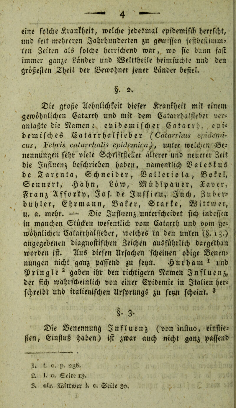 eine fo(d&c Ävönfl^cft, tt>eldf)e jebcSmal fptbemtföi ^)crrfd)t, «nb fett mcl^rcren Saftrbunberten ju gewiffen fejiücfiimms Un 3fitcn f.I§ folcbc f;crvfd)cnb rottr,^ wo ffc biiim fnjf immer ganje ?anber unb SBcIttbcilc betmfucf'ts unb beti gropejten Sl;eif ber S3ewt)l;ner jener ßdnber befiel* § . . Sie grope 2fel;nli(|)feit biefer Ärönffteit mit einem gembbnlicben ßatarrb unb mft bem ßntarrtjalfieber oer; nnlapte bie iJlamen: ef)ibemifcl)er Gatarvb. e»i* bemifebeö ßatarrbnlfieber (Cdtarrhus epidertü- cus, Febris catarrhalis epidemica), unter meieren S3es nennungen febr btele ^cbfiftfieller dfterer unb neuerer Beit bie Sufluenj befebrieben b«ben., ndmentlii^ S>ale§fuö bc Sargntn, <Sd)neibcr , Sßallerteln, SSofel, ©ennert, ^äbti, ßom, ®lublj^öuer, 3Eav>er, Sranj 2lffortb, Sof. be 3uffieu, Snet), Buber* bublcf/ @btmann, S3afer, ©tarfe, SEßittwer, u. fl. mehr. Sie Snfittens unterftbeibet ficb inbeifen in maneben ©turfen mefentlicb üom ßatarrb unb »om ges mbbnlicbcn tSatarrbblfteber, mclcbeö in ben Unten (§. 13.) «ngegebenen biagnoftifeben Beicben aubfftbrlidb bargetban morben iji. 5lu§ biefen Urfoeben febetnen obige SBenens nungen nid^t gattj ^Jrtffcnb gu febtt. «^uicböttt ^ unb ^ringle ^ gaben ibr ben riebtigern 9?amen Snfluenj, ber ftd) mabrfd>einli(b öön einer ©pibemle in Italien ber* fdbreibt uhb italienifcben Urfprung§ ju fe^ fcbeint. ^ §• 3* Sie Benennung Snftucn^ (obn influö, ctnpic* ßen, ©influp b<»t>en) i|^ 3®ör niieb niebl g<m3 ^Jaffenb 1, i. C. p. 28^^ 2. 1. c. ©eite 18^ S. cfr. äBfttwer 1. c. ^citt Qo,
