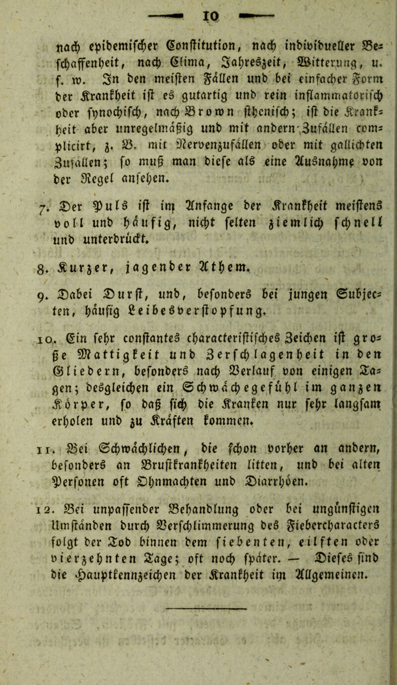IQ c:pibcmifd&cr ßonftitufton, ttad^ tnbiötbucllcr Sea fd)affenb«itf nach ßfima, So()feÖ8fit/ Sßitterung, u. f. tü. Sn bctt metjicn SnUen unb bet cinfoeber Sortn ber Äranfbett tfl eä gutartig unb rein inflammatorifcb ober fpnocbifcb, nach SSrontn ftbenifeb; ifl bie Äranf* beit aber unregelmäßig unb mit anbern-SufdÜen coms ‘ ^jlicirt, j. 5Ö. mit 92ert>engufdllen ober mit gallicbten , Sutaüen; fo muß man biefe alö eine 2fuSnabme »on , ber Siegel anfelpen. 7i 5)er ^ul§ ifi in| 2lnfangc ber Äran!bcit meijfenS »oll unb bnnftö^ niebt feiten jiemli^ f^nelt unb unterbrüeft* 8. Äurjer, jagenber 2Ctbcm. 9» 2)abei ®ur(l, unb, befonberö bei jungen ©ubjec* : ten, bnnfiä fieibeSöerßo^jfung. 10. 6in febr confianteä ebaracterißifebeS Scicben ijl gro^ • ße 9?iattigfett unb Serfcb lagenbeit in ben ©liebem, befonber^ nach Verlauf oon einigen Zas gen; beögleieben ein ©cbwdcbegefubl im ganzen < Morper, fo baß fidb bic Äranfen nur febr langfam. - erholen unb ju Ätdften fommen. 11. S3ei ©dbwdcblicben, bie febon borber an onbern, befonberä an S3rußfranfbeiten litten, unb bei alten i ^erfonen oft Sbnmacbten unb 25iarrbben. 12. S5ei unpaffenber $8cbanblung ober bei ungfinßigen * Umßdnben bureb 93erfcblimmerung be§ giebercbaracterS i folgt ber 3:ob binnen bem fiebenten, eilften ober ; »ierjebnten Sage; oft noch ff?dter. — iDiefeö finb bic ^auptfennjeicben ber Äranfbeit iin Mgemcinen.