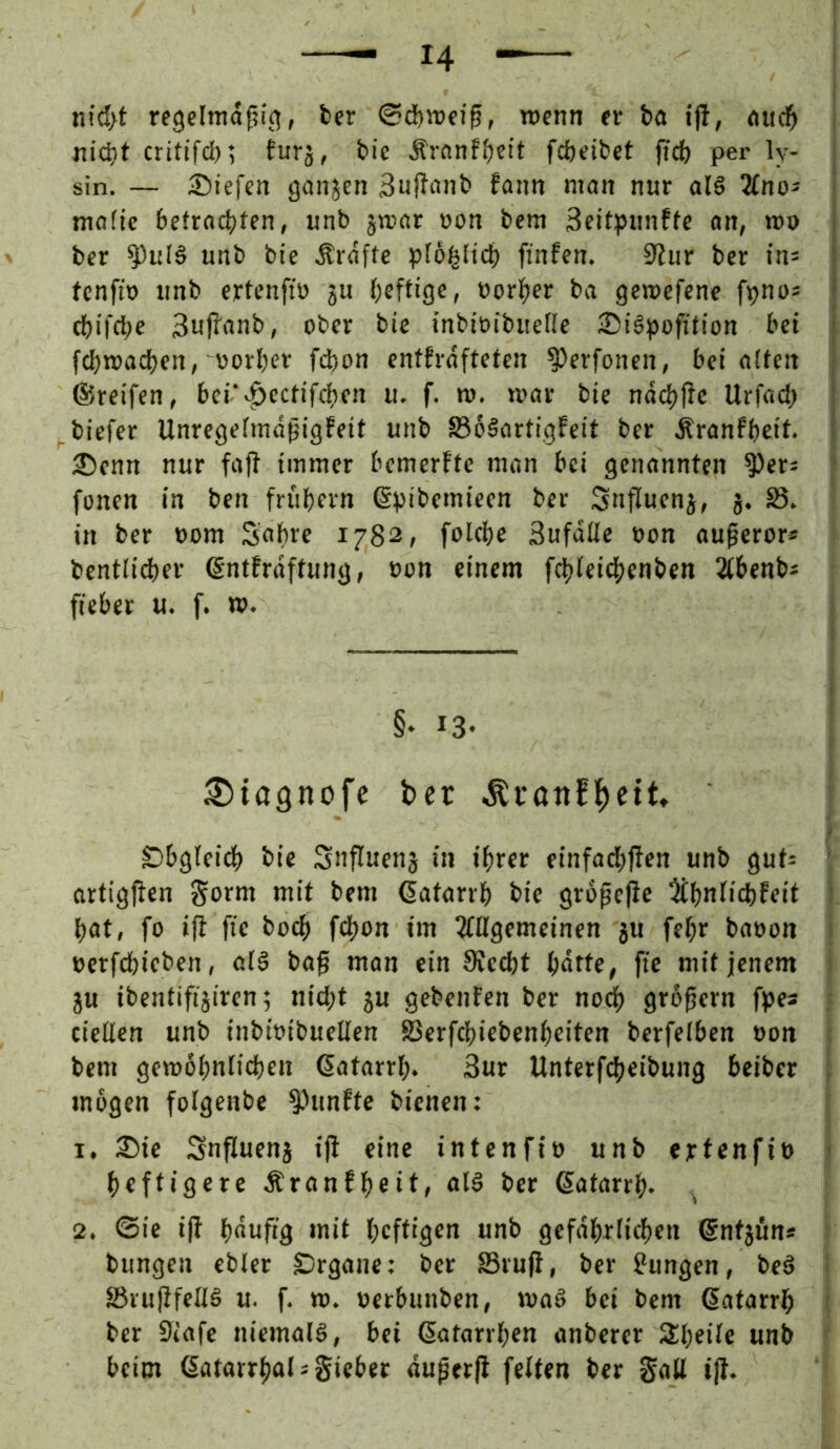 m'd>t regclmd^it?, fccr ©df)»ffg, njcnn er ba ift, <i«d^ «lebt crittfd); fitrj, bie Äranfbeit fefeeibet ftcb per ly- sin. — 2)iefen ganjen Sujlanb fann man nur al6 2fno* mafic betrachten, unb jn?ar »on bem Seitpunftc an, wo i ber ^uf6 unb bte Ärdfte ploi^ltch ftnfen. 0iur ber ins | tenfto unb ertenftü ju heftig«» vorher ba gemefene fpnos ‘ chifrt)« 3ujlanb, ober bie inbivibuefie 3)iöpofttion bei i fchmachen, vorher fchon entfrdfteten ^erfonen, bei alten ; ©reifen, bei‘«.^ectifchen u. f. m. mar bie ndchftc Urfach : biefer Unregefmaßigfeit unb SoSartigfeit ber Äranfheit. ' 2!)cnn nur fajf immer bemerffe man bei genannten ^ers ‘ fonen in ben frühem ©pibemieen ber Snfluenj, j. S. in ber vom Sahee 1782, folche Sufdßc von au^cror« bcntlid)er ©ntfrdftung, von einem f^leidhcnben 2(benbs fieber u. f. w. §• 13- ^tagnofe ber ^ranfl^ett» Obgleich bie Snfluenj in ihrer einfa(h|lcn unb gut= ' artigjfen Sorm mit bem ©atarrh bie gropefie ^h^fiehfeit • hat, fo ifi fie hoch fd)on im ^gemeinen ju fehr bavon ‘ verfchieben, al§ bag man ein 9fedht h«tte, fie mit jenem ju ibentifijiren; nicht ju gebeuten ber nodh großem fpes cießen unb inbivibueßen S3erfchiebenheiten bcrfelben von bem gewöhnlichen ©atarrh. Sur Unterfcheibung beiber : mögen folgenbe ^Hinfte bienen: 1. 35ie Snfluenj ifi eine intenfiv unb ertenfiv > heftigere Äronfheit, al§ ber ©atarrh- ^ 2. ©ie ifi hduftg mit heftigen unb gefährlichen ©ntjün* bungen ebter Srgane: ber SSrufl, ber Zungen, be§ öruflfeßä u. f. tt). vetbunben, maö bei bem ©atarrh ber Siafe niemals, bei ©atarrhen anberer Sheile unb beim ©atarrholsgieber duperfl fetten ber gaß ijl.