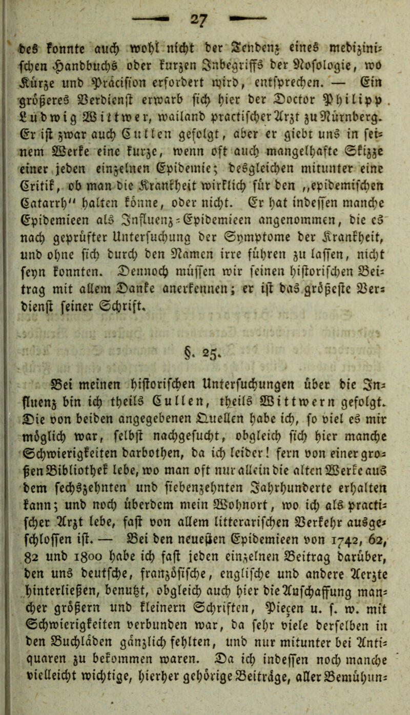 bcS fonntc auc^) nfd)t b«r Sctibcnj eines mcbijtni: I fd;en «^anbbuc^ö ober furjen Snbegvip ber 9?ofologie, wo i Äürje unb ^rdctfion erforbert n,nrb, entfprecfien. — @tn i -größeres S3erbienft erwarb ficl> ^ier ber 25octor , I 2 u b tt) i g 5Ö5 i i t w e r, wailanb ^jractifeter 2(r}f ju 9?ürnberg. I ßr iji 5war aud^ ßttHcn gefolgt, aber er gtebt unS in fei* nem SSerfe eine furje, wenn oft and) mongelljaftc ©fijje ^ einer jeben einzelnen ßpibemie; beSgteid>en mitunter eine ! ßritif, ob man bie Äranfljeit wirflid) für ben ,,ebibemifd)en ßatarrl) tjaltcn Eoune, ober ni^t. ßr l)at inbeffen mandje ßpibcmieen als Snfluenj^ßpibemicen angenommen, bie cS nacl) geprüfter Unterfud)ung ber ©pmptome ber ^ranEljeit, : unb ohne fid) burd) ben 0?amen irre führen ju laffen, nid)t I fepn fonnten. 2)ennoch müffen wir feinen hifEorifeßen 23ei: trag mit allem £>anfe anerfennen; er ijl baS gröpejic Söer* , bienfi feiner ©eßrift, §‘ 25. SSei meinen Unterfuchungen über bie Sn^ flttenj bin id) tbeilS ßulten, tl)_cilS Sßittwern gefolgt. I £)ie oon beiben angegebenen Sluellcn habe ich, fo eS mir m6glid) war, felbjt naehgefucht, obgleich fich hw* manche ©chwierigEeiten barbothen, ba i^leiber! fern pon einer gros I ßen SSibliothef lebe, wo man oft nur allein bie alten SSerEc auS ’ bem fedhSjehnten unb fiebenjehnten 3ahrhunberte erhalten fann; unb nod) überbem mein SSSohnort, wo id; alspractü fdher 3lrjt lebe, faji oon allem litterarifchen fßerfehr auSge* fdhloffen ifi. — Sei ben neuejien ßpibemieen oon 1742, 62, 82 unb 1800 habe ich faft leben einjielnen Seitrag barüber, ben uns beutfd)e, franjofifche, englifche unb anbere ^ler^tc hwterließen, benu^t, obgleidh au^ h^^ bieTCufchaffung man^ ^er großem unb fleinern Schriften, Piecen u. f. w. mit Schwierigfeiten oerbunben war, ba fel;r oiete berfelben in ben Suchldben gdnjlich fehlten, unb nur mitunter bei 2lntij guaren ju befommen waren. £>a ich inbeffen noch mand;e oiellei^t wichtige, hierher gehürige Seitrdge, aHer Semühuns