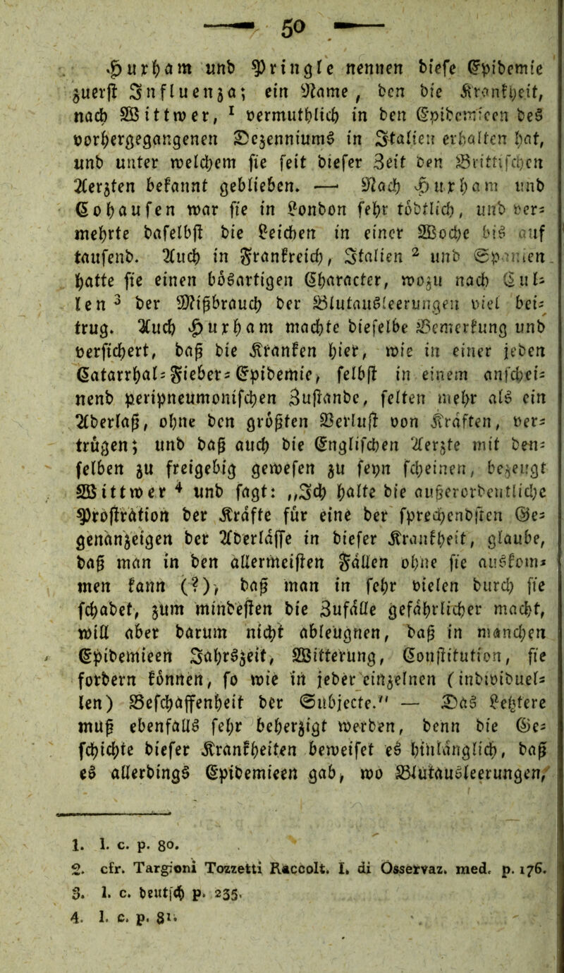 unb ^ringle nemten biefe ^pibemie juevj! Snfluenja; ctti y^nme, ben btc Är<tnh;cit, nach SBStttwer, * »ermutbltcb in ben (Spibcsnifcn be§ »or^ergegangenen ®cjennium§ in Staüeu evbalfcn unb unter wcldjcm fie feit biefcr Seit ben sßiitnfcocn 2iet5ten befannt geblieben. —■ S'löcb ^uri;ani imb ßobeitifen wor fie in Bonbon febr tobtlid), unb »er^ mcl)rte bafelbfi bie ^eidben in einer SSBoebe bi§ auf taufenb. 3(ucb in St^nEreid), fstaden ^ unb ©p nuen. batte fie einen bösartigen ßbatacter, njoju nach CS ul- ten ^ ber 9)fipraud) ber löiutnuSCeerungeu oiel bei^ trug. 3(ucb «^urbarn niaebte biefelbe SSemerfung unb öerficbert, ba^ bie Ätanfen biet, wie in einer jeben (5atarrbal= Sieber« (Sptbemie^ felb(i in einem nnfebei« nenb peripneumonifeben Suftanbe, feiten niebe aiS ein 2iber(a^, ohne ben größten 23erlufi oon Kräften, »er« trugen; unb bag atteb bie ©ngiifeben TCer^te mit ben« felben ju freigebig genpefen ju fepn fd;einen, bezeugt Sßittnper * unb fagt: ,,S4) b<»ite bie ou^erorbentlidpc ^rofirdtion ber Ärdfte für eine ber fbredjenbften @e« gendnjeigen ber 2fberldffe in biefer Äranfbeit, glaube, tag man in ben dllermciften fallen ohne fie auSfom« men fann (?)> bap man in febr oielen burdp fie febabet, jum minbeften bie Sufdöe gefdbrlicber macht, miH aber baruin ntebt ableugnen, bag in manchen ß^ibemieen Sabr^jeitj SSBitterung, 6on|iitution, fie fotbern fonnen, fo wie in jeber einjelnen (inbwibuel* len) SSefebaffenbeit ber ©ubjecte.*' — £)a§ ?ebtere mu^ ebenfalls fel;r beberjigt werben, benn bie ®e« febiebte biefer Äranfbeiten beweifet ei btiildnglicb, bafi eS allerbingS §pibemieen gab> wo SSlütauSleerungen,- 1. 1. c. p. 80. 2. cfr. Targioni Tozzetti Racoolt. I. di Össervaz. med. p. 176. 3. 1. c. btutfeb p. 233.