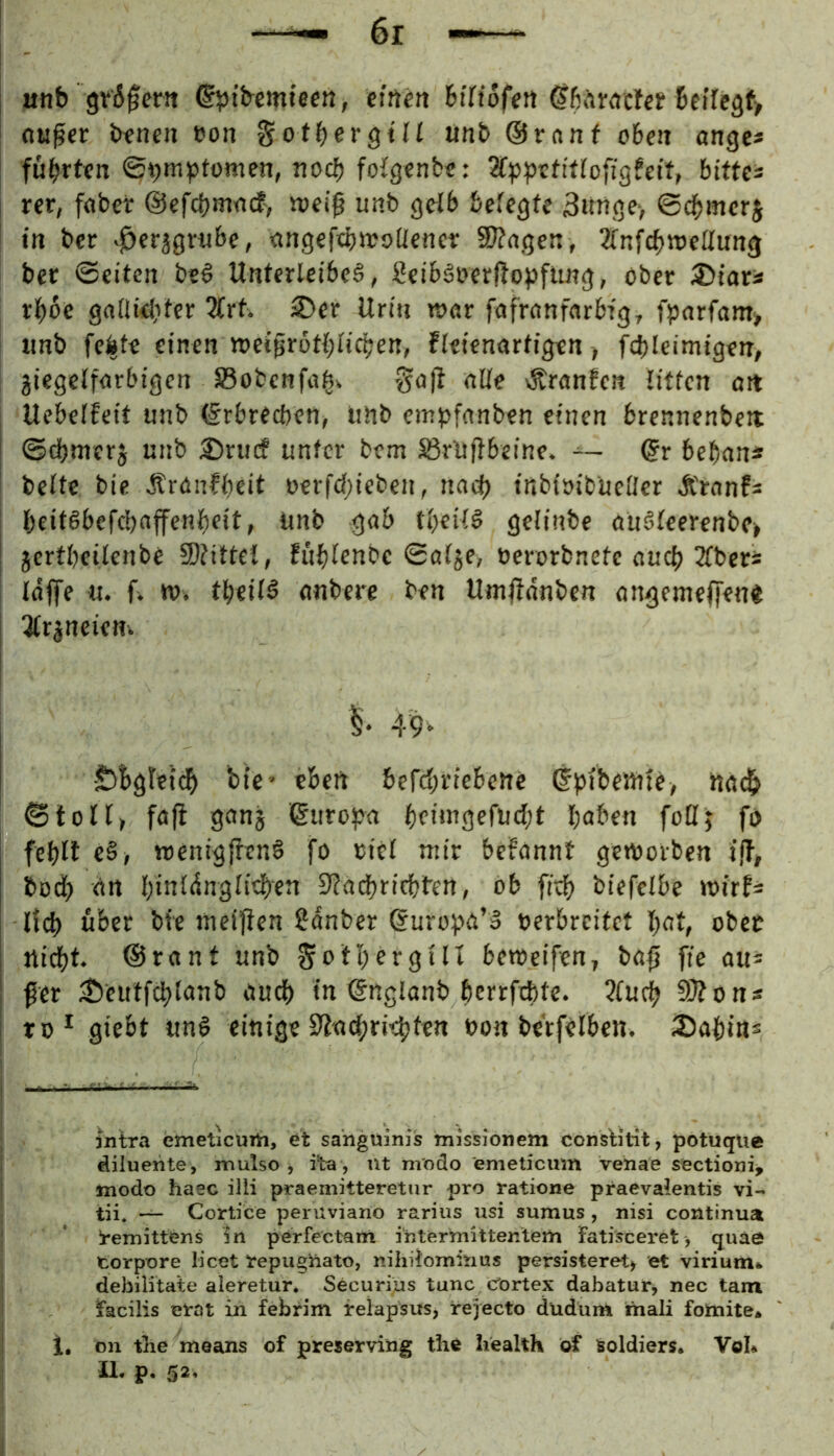 unb grSfera ©ptbcmtec«, einen BtTtofeit 6cife3f> eiliger bfneii üon Sotbergtlf tinb ©ranf oBcii angc* fubrt€tt noef) foigenb«: bittd rer, fflber ©efebm-nef, weiß unb geib Befegfe 3«nöe> ©cBmerj t» bet ^erjgrij&e, tingeftbwoüencr SOJagen, JfnfcBweUung ber ©eiten bei Unterleibel, Seiblberßopftmg, ober ^iau rböe gadieliter 7(rt. S)ev Urin war fafranforbig, fparfam» unb feite einen wetßrotBIicben, fletenartigen, fdjlcimigen, jiegclforbigen S5obenfti^. ga|f nlte lÄrnnfen tiffen ort Uebeffeit unb ©rbreeben, iihb eiupfonben einen brennenbew ©dbmerj unb 3)rucf unter bem ^rUßbeine. ~ ©r beban« bette bie Ärdnfbeit ocrfct;ieben, na(^ {nbioibuctler Ärnnf^ beitlbefcbdffenbeit, Unb gab tt)eitl gelinbe oulteerenbe» [ jcrtbcilenbc 9)?ittet, fubtenbe ©at^e, oerorbnetc auch 3tbers taffe «. fv tv. tbeiti anbere ben Umffdnben angemeffen« Otr^neiem 1 Öbgteidb bio' eben befebriebeue ©bibeuite, na^ ©totl> fafi ganj ©uropa bfi‘«9efucbt l;aben fottj fo febtl e§, wenigffenö fo riet mir befannt geworben iff, büd) drt l)intdngticben 9?aci)ricbl'en, ob fidi) btefcibe wirf* lld) über bfe mcifien 2dnber ©urof^a’l oerbreitet bat, ober ttid)t. ©rant unb Sott;ergttI beweifen, baß fte au* ßer ^eutfd)tanb audf) in ©nglanb bcrrfdbte* 5fu^ 9f?ons to* giebt uni einige bon be'rfetben. iDaßin* intra emeticurti, et sahguinii? Tnissioiiem consb'lit, potuque dilueiite, mulso •, i’ta, nt modo emeticum venaie sectioni^ inodo haec illi praemitteretiir pro ratione praevalentis vi- tii. — Cortice peruviano rarius usi sumus, nisi continua !remittens in perfectanl i'iiterynittentem fatisceret > quaö torpore licet repughato, nihi^ominus persisteret^ et virium» debilitate aleretur, Securins tunc cCrtex dabatur, nec tarn facilis erat in febrim relapsus, rejecto düdüm mali fotnite* i. on tlie means of preserving the health öf feoldiers. Vol* U. p. 52,