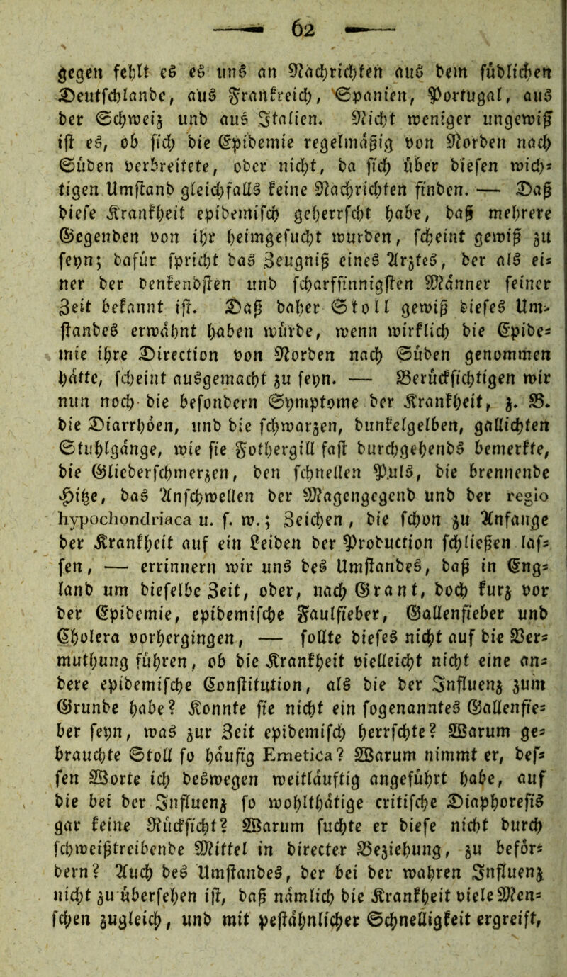 gegen felfclf cö cö tm6 nn 0Jac^ric{)fen (Utö tem füblic|iett ®eutfd)Irtnbe, «u§ ^rnnfvetd), Ngpcinten, Portugal, aii§ ber ©d)tt)etj unb nu5 St^fien. 9tid)t menfger ungetuif tfi cä, ob ftcb bie (gpibcmte regelmäßig »on S^orben nöcl> ©üben oerbreitete, ober nicht, ba fteb ftber biefen mich* tigen Umfionb gleii^faEä feine 02adbricl)ten ftnbcn. — 2)aß biefe Äranfbeit epibemifcb geberrfebt b«be, boß mehrere ©egenben oon ibr bfiiMS«fw<bt tourben, febeint gemiß jn fei;n; bofur fpriebt baö Seugniß eineä “Mrjtcö, ber oiö eis ner ber benfenbßcn unb fcborffinnigßen 50Jonner feiner Seit befannt iß. ^aß baber ©loU gewiß biefeö Um> ßanbe§ erwdbnt hoben mürbe, wenn wirflicb bie ©pibes mie ihre 2?irection oon 9?orben noch ©üben genommen b«fte, fd)eint nuögemaebt ju fepn. — Serüdfiebtigen »ir nun noch bie befonbern ©pmptome ber Äronfbeif, j. S5. bie Diarrhöen, unb bie febwarjen, bunfelgelben, getUiebfen ©tubigonge, rote fie gotbergiü faß burd;gebenbS bemerfte, bie ©licberfcbmer^cn, ben febneflen ^.ulö, bie brennenbe «ß)ibe, baö ‘^infcbmcllen ber 0)Zagengcgenb unb ber regio hypochondriaca u. f. w.; 3eid;en , bie febon p 3(nfangc ber Äronfbeit auf ein feiben ber ?>robuttton fcblicßcn lafs fen, — errtnnern mir unö be§ Umßanbeä, boß in ©ng* i lanb um biefelbe Seit, ober, naeb@rant, boß) furj oor ber ©pibemie, epibemifebe gaulfteber, ©aüenfieber unb ©bolcra oorbergingen, — foUte biefeö nicht auf bie S3ers mutbung fuhren, ob bie Äranfbeit oietleicbt nicht eine ons bere epibemifebe ßonßitution, al§ bie ber Snßuenj jum ©runbe habe? konnte fte nicht ein fogenannte§ ®aüenffe= ber fepn, ma§ jur Seit epibemifcb berrfebte? SBarum ges brauchte ©toll fo häufig Emetica? SBarum nimmt er, befs fen SBorte id; beömegcn meitlduftig angeführt habe, auf bie bei ber Snßuenj fo mobltbdtige critifebe ®iapborefi§ gar feine Studfiebt? SBarum fuebte er biefe nicht bureb febmeißtreibenbe SDZittel in birecter S3e3iebung, ju befor* bern? 3luß) bcö Umßanbeö, ber bet ber mähren Snßuenj, nicht ju uberfeben iß, baß ndmlicb bie Äranfbeit DieleSJfen* fd;en jugleicb, unb mit peßdbnlicber ©ebneßigfeit ergreift,