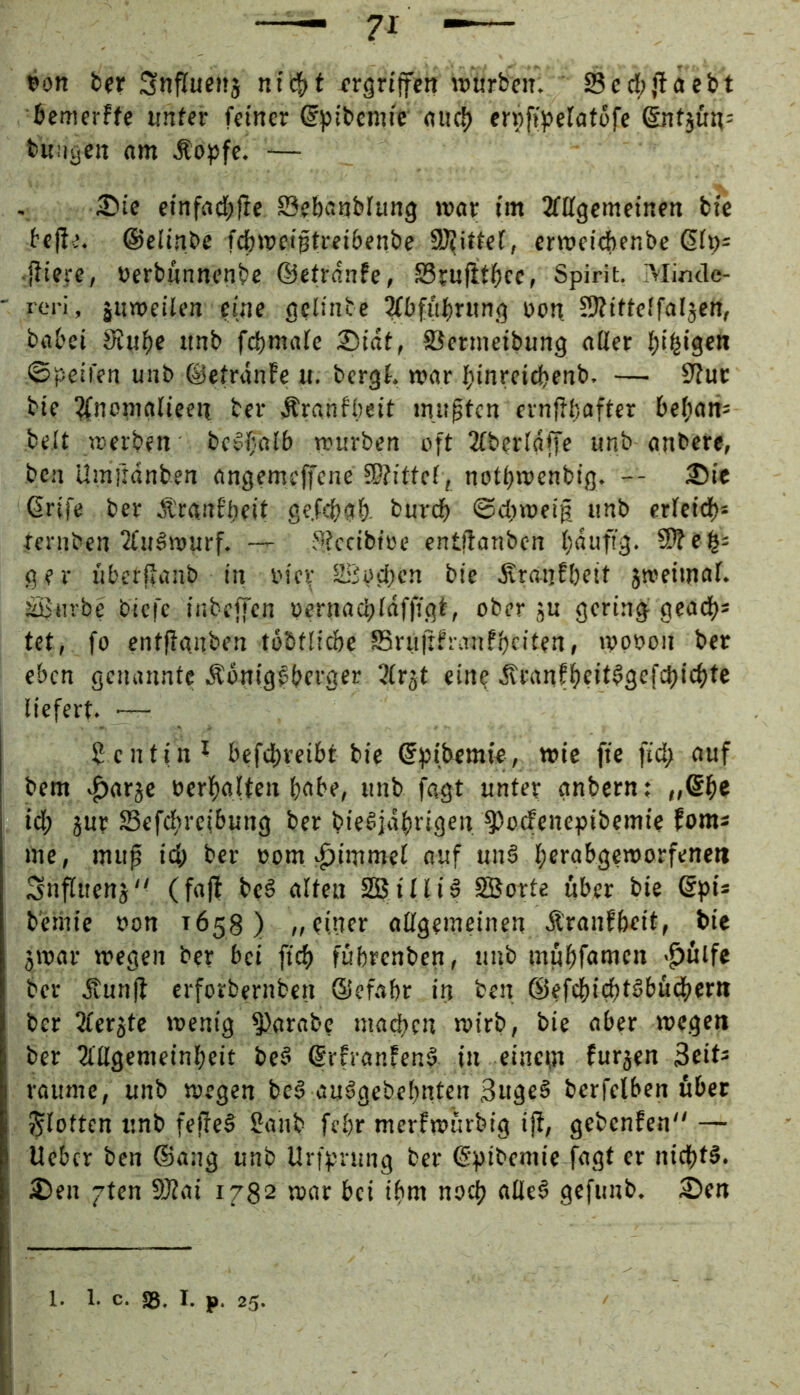 »on Snfluenj ntc^>t xrgrtjfen würben. Sccl)jlaebt bemerffc «nfer feiner ©pibcmie niic!) ernfijjeratcfe änfjun: buiiycn am .Stopfe. — 25ic einfad;f!e öebanblung wav im 2fffgcmeinett bie befie. ©clinbe fefeweiptreibenbe S^ittef, crweicbenbe Qh)- ■{fiere, »erbnnnenbe ©ctranfe, S3tufitf)cc, Spirit. Minde- ' reri, äuweüen eine gclinte 3fbfiil)ritng non SÄüteffaljen, babei 9Juf)e imb febmaie 25iat, fßermcibung aöer billigen ©peifen unb ©eiranfe u. bergf. war binreicbenb. — 9Juc bie !^nomalieen ber Äranfbeit inn^tcn evnflbafter bebam beit werben bc^beilb würben oft 2fberldffe unb anbere, ben Umiidnben angemejfene !P?itte(, notbwenbig. -- ®ic ßrife ber Ä'rant’beit gefebab. bnreb ©diweig iinb cricid)* ternben 2fuäwurf. — Stccibioe entflanben bdufi'g. 5>?eb' ger iiberilanb in i'ic\- Ib^ocbcn bie .SranEbeit jroeimaf. äßiirbe' biefe ir.beffen pernacbldffigt, ober jn gering geadb* tet, fo entffanben tobtlicbe S5ru|ttranfbcifeni »ppbon ber eben geiumntc Äonigfberger 3irgt ein? .<vranfbt>t^9bfd)icbic liefert. ■— Dentin ^ befd)reibt bie ©pibemie, wie fte fid> auf bem ^arje Perbalten b^be, unb fagt unter gnbern; ,,@b« id; jur S3efcbre(bung ber bielidbfigeit ^ocfenepibemic foms me, mup id; ber Pom ^immel auf un§ bbPobgeworfeneti Snflitenj'^ (fafl beö alten SBilliä SBorte über bie (Spi* beihie Pon 1658) „einer aßgemcinen Äranfbeit, bie jwar wegen ber bei fid» fübrenben, unb miibföwen >^ulfe ber .S^nnfl erforbernben ©efabr in ben ©efdiid)i^l’üd>crit ber Tietgte wenig parate macben wirb, bie aber wegen ber 2illgemeinbcit be§ ©rfranfend in eine^n furjen 3eit^ raume, unb wegen be§ auägebebntcn 3ngp^ berfelben über flotten unb fef!e§ Sanb febr merfwurbig ijt, gebenfen — Ueber ben ®ang unb Urfprung ber ©pibemie fagt er nid)t§. 3)en 7ten 9J?ai 1782 war bei ibm noch alled gefunb. 35en j 1. 1. c. ®. I. p. 25.