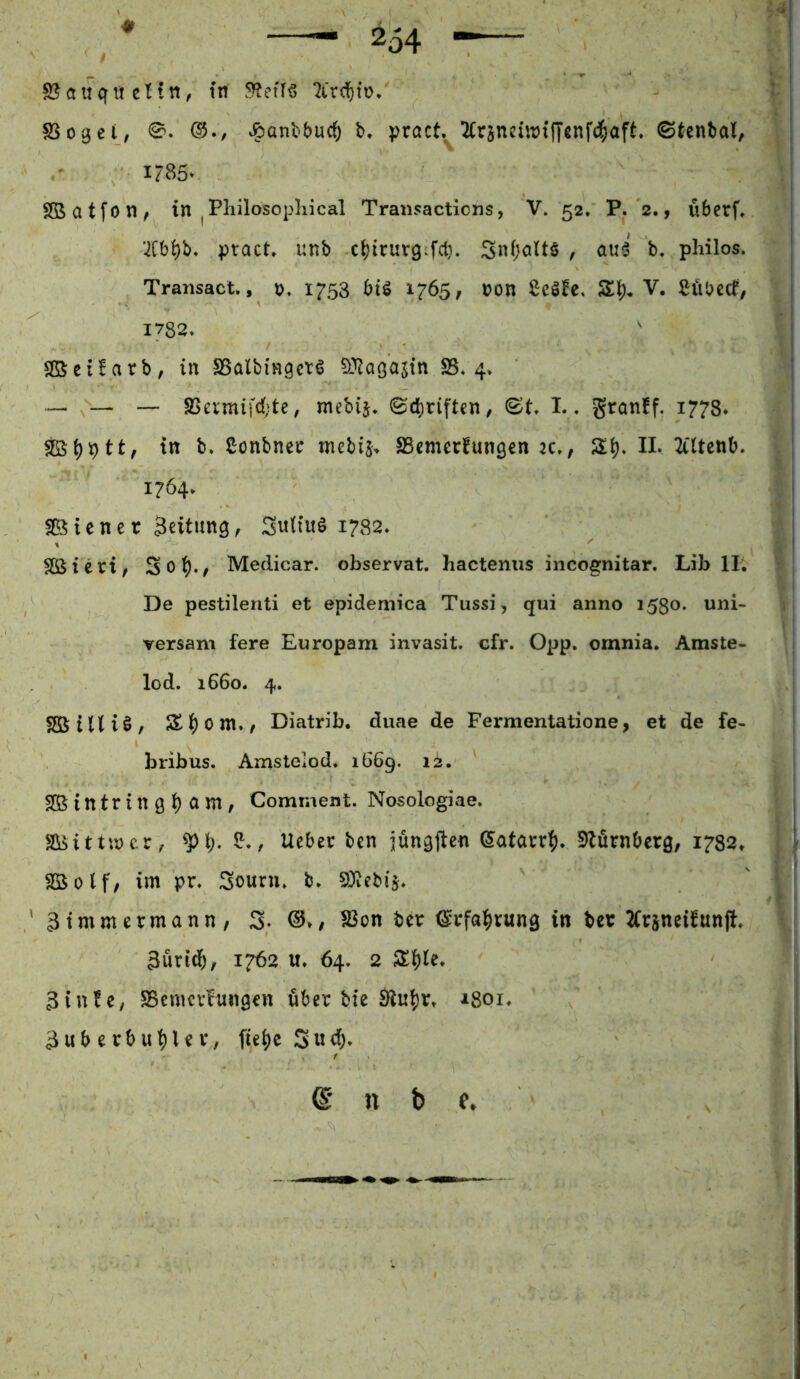 SSogei, ®., ^anbburf) b» j?ract.^2Crjneiirt(Tßnf4>aft. ©tenbal, 1785» Sßatfon, in |Pliilosopliical Transacticns, V. 52. P. 2., überf, ’^Cb^b* ptact» unb c^irurgifct}. Snfjolts , au^ b. philos. Transact,, 1753 btö 1765, non ßeöfe, Si). V. Cübecf, 1782» Sßcüarb, in SSalbingctö D^Zagajin SS. 4> ■*— — — SSevmifd;te, mebij» ©dhriften/ L. granff. 1778* in b. Conbnci: niebij. SSmerfungen n., II. 2tUcnb. 1764. fBicner Seitung^ SuHuö 1782. Sßieri, Medicar. observat. hactenus incognitar. Lib II. De pestilenti et epidemica Tussi, qui anno 1530. uni- versam fere Europam invasit. cfr. Opp. omnia. Amste- lod. 1660. 4. SßStUiö/ Sl()0m.^ Diatrib. duae de Fermentatione, et de fe- bribus. Amstelod. 1669. 12. Sßintring^ am, Comment. Nosologiae. SOoittmcr, 8^., lieber ben jüngften ©atarr^). SbörnOerg, 1782. Söolf, im pr. Sourn. b. S)iebi5. ' ätmmermann, 3. (3>, SSon ber ©rfa^jrung in bcr ^(rsneifunjl, 3urid&, 1762 u. 64. 2 3tu!c, SSemcrInngen über bie 1801. 3uberbu^lev, fie^e (B n b e.