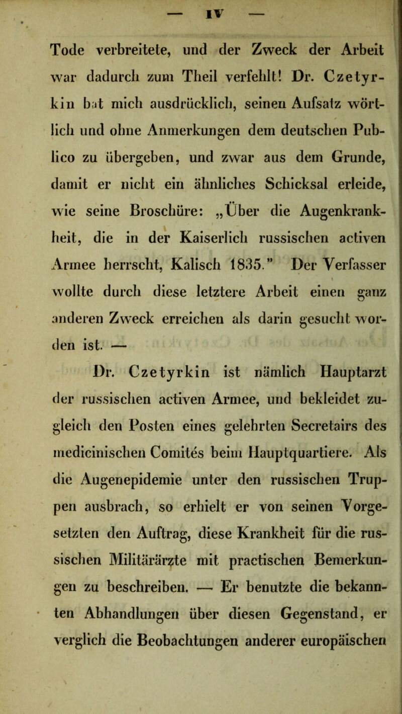 Tode verbreitete, und der Zweck der Arbeit war dadurch zum Theil verfehlt! Dr. Czetyr- kin bat mich ausdrücklich, seinen Aufsatz wört- lich und ohne Anmerkungen dem deutschen Pub- lico zu übergeben, und zwar aus dem Grunde, damit er nicht ein ähnliches Schicksal erleide, wie seine Broschüre: „fjber die Augenkrank- heit, die in der Kaiserlich russischen activen Armee herrscht, Kalisch 1835.” Der Verfasser wollte durch diese letztere Arbeit einen ganz anderen Zweck erreichen als darin gesucht wor- den ist. — Dr. Czetyrkin ist nämlich Hauptarzt der russischen activen Armee, und bekleidet zu- gleich den Posten eines gelehrten Secretairs des medicinischen Comites beim Hauptquartiere. Als die Augenepidemie unter den russischen Trup- pen ausbrach, so erhielt er von seinen Vorge- setzten den Auftrag, diese Krankheit für die rus- sischen Militärärzte mit practischen Bemerkun- gen zu beschreiben. — Er benutzte die bekann- ten Abhandlungen über diesen Gegenstand, er verglich die Beobachtungen anderer europäischen