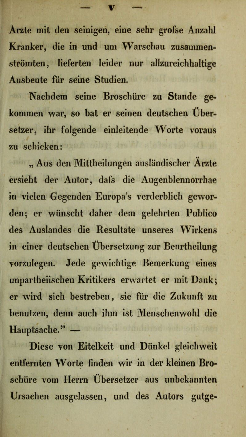 Arzte mit den seinigen, eine sehr grofse Anzahl Kranker, die in und um Warschau zusammen- strömten, lieferten leider nur allzureichhaltige Ausbeute für seine Studien. Nachdem seine Broschüre zu Stande ge- kommen war, so bat er seinen deutschen Über- setzer, ihr folgende einleitende Worte voraus zu schicken: „ Aus den Mittheilungen ausländischer Arzte ersieht der Autor, dafs die Augenblennorrhae in vielen Gegenden Europas verderblich gewor- den; er wünscht daher dem gelehrten Publico des Auslandes die Resultate unseres Wirkens in einer deutschen Übersetzung zur Benrtheilung vorzulegen. Jede gewichtige Bemerkung eines unparteiischen Kritikers erwartet er mit Dank; er wird sich bestreben, sie für die Zukunft zu benutzen, denn auch ihm ist Menschenwohl die Hauptsache.’* — Diese von Eitelkeit und Dünkel gleichweit entfernten Worte finden wir in der kleinen Bro- schüre vom Herrn Übersetzer aus unbekannten Ursachen ausgelassen, und des Autors gutge-