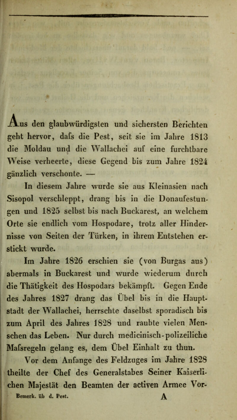 -A_us den glaubwürdigsten und sichersten Berichten geht hervor, dafs die Pest, seit sie im Jahre 1813 die Moldau und die Wallachei auf eine furchtbare Weise verheerte, diese Gegend bis zum Jahre 1824 gänzlich verschonte. — In diesem Jahre wurde sie aus Kleinasien nach Sisopol verschleppt, drang bis in die Donaufestun- gen und 1825 selbst bis nach Buckarest, an welchem Orte sie endlich vom Hospodare, trotz aller Hinder- nisse von Seiten der Türken, in ihrem Entstehen er- stickt wurde. Im Jahre 1826 erschien sie (von Burgas aus) abermals in Buckarest und wurde wiederum durch die Thätigkeit des Hospodars bekämpft. Gegen Ende des Jahres 1827 drang das Übel bis in die Haupt- stadt der Wallachei, herrschte daselbst sporadisch bis zum April des Jahres 1828 und raubte vielen Men- schen das Leben. Nur durch medicinisch-polizeiliche Mafsregeln gelang es, dem Übel Einhalt zu thun. Vor dem Anfänge des Feldzuges im Jahre 1828 theilte der Chef des Generalstabes Seiner Kaiserli- chen Majestät den Beamten der activen Armee Vor- Bemerk. Ub d. Pest. \