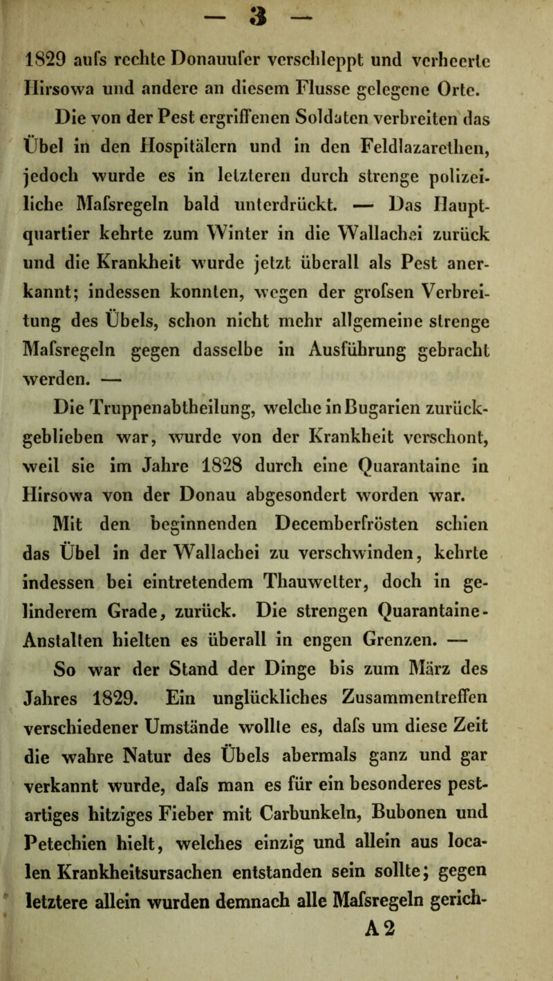 1829 aufs rechte Donauufer verschleppt und verheerte Ilirsowa und andere an diesem Flusse gelegene Orte. Die von der Pest ergriffenen Soldaten verbreiten das Übel in den Hospitälern und in den Feldlazarethen, jedoch wurde es in letzteren durch strenge polizei- liche Mafsregeln bald unterdrückt. — Das Haupt- quartier kehrte zum Winter in die Wallachei zurück und die Krankheit wurde jetzt überall als Pest aner- kannt; indessen konnten, wegen der grofsen Verbrei- tung des Übels, schon nicht mehr allgemeine strenge Mafsregeln gegen dasselbe in Ausführung gebracht werden. — Die Truppenabtheilung, welche in Bugarien zurück- geblieben war, wurde von der Krankheit verschont, weil sie im Jahre 1828 durch eine Quarantaine in Hirsowa von der Donau abgesondert worden war. Mit den beginnenden Decemberfrösten schien das Übel in der Wallachei zu verschwinden, kehrte indessen bei eintretendem Thauwelter, doch in ge- linderem Grade, zurück. Die strengen Quarantaine - Anstalten hielten es überall in engen Grenzen. — So war der Stand der Dinge bis zum März des Jahres 1829. Ein unglückliches Zusammentreffen verschiedener Umstände wollte es, dafs um diese Zeit die wahre Natur des Übels abermals ganz und gar verkannt wurde, dafs man es für ein besonderes pest- artiges hitziges Fieber mit Carbunkeln, Bubonen und Petechien hielt, welches einzig und allein aus loca- len Krankheitsursachen entstanden sein sollte; gegen letztere allein wurden demnach alle Mafsregeln gerich- A2