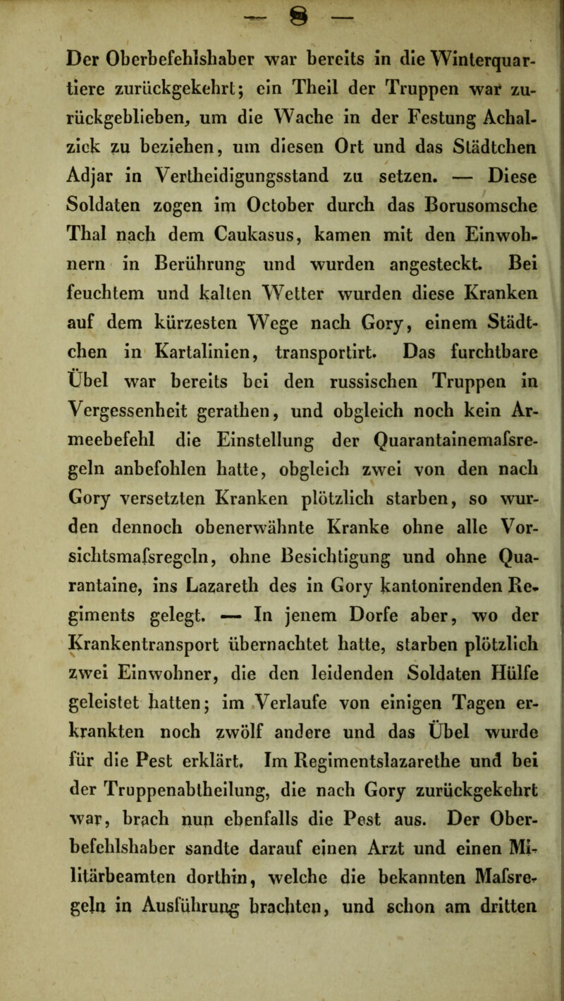 Der Oberbefehlshaber war bereits in die Winterquar- tiere zurückgekehrt; ein Theil der Truppen war zu- rückgeblieben, um die Wache in der Festung Achal- zick zu beziehen, um diesen Ort und das Städtchen Adjar in Vertheidigungsstand zu setzen. — Diese Soldaten zogen im October durch das Borusomsche Thal nach dem Caukasus, kamen mit den Einwoh- nern in Berührung und wurden angesteckt. Bei feuchtem und kalten Wetter wurden diese Kranken auf dem kürzesten Wege nach Gory, einem Städt- chen in Kartalinien, transportirt. Das furchtbare Übel war bereits bei den russischen Truppen in Vergessenheit gerathen, und obgleich noch kein Ar- meebefehl die Einstellung der Quarantainemafsre- geln anbefohlen hatte, obgleich zwei von den nach Gory versetzten Kranken plötzlich starben, so wur- den dennoch obenerwähnte Kranke ohne alle Vor- sichtsmafsregcln, ohne Besichtigung und ohne Qua- rantaine, ins Lazareth des in Gory kantonirenden Re- giments gelegt. — In jenem Dorfe aber, wo der Krankentransport übernachtet hatte, starben plötzlich zwei Einwohner, die den leidenden Soldaten Hülfe geleistet hatten; im Verlaufe von einigen Tagen er- krankten noch zwölf andere und das Übel wurde für die Pest erklärt. Im Regimentslazarethe und bei der Truppenabtheilung, die nach Gory zurückgekehrt war, brach nun ebenfalls die Pest aus. Der Ober- befehlshaber sandte darauf einen Arzt und einen Mb litärbeamten dorthin, welche die bekannten Mafsre^ gein in Ausführung brachten, und schon am dritten