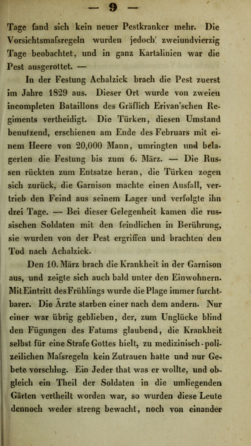 Tage fand sich kein neuer Pestkranker mehr. Die Vorsichtsmafsregeln wurden jedoch] zweiundvierzig Tage beobachtet, und in ganz Kartalinien war die Pest ausgerottet. — In der Festung Achalzick brach die Pest zuerst im Jahre 1829 aus. Dieser Ort wurde von zweien incompleten Bataillons des Gräflich Erivan’schen Re- giments vertheidigt. Die Türken, diesen Umstand benutzend, erschienen am Ende des Februars mit ei- nem Heere von 20,000 Mann, umringten und bela- gerten die Festung bis zum 6. März. — Die Rus- sen rückten zum Entsätze heran, die Türken zogen sich zurück, die Garnison machte einen Ausfall, ver- trieb den Feind aus seinem Lager und verfolgte ihn drei Tage. — Bei dieser Gelegenheit kamen die rus- sischen Soldaten mit den feindlichen in Berührung, sie wurden von der Pest ergriffen und brachten den Tod nach Achalzick. Den 10. März brach die Krankheit in der Garnison aus, und zeigte sich auch bald unter den Einwohnern. MitEintritt desFrühlings wurde die Plage immer furcht- barer. Die Arzte starben einer nach dem andern. Nur einer war übrig geblieben, der, zum Unglücke blind den Fügungen des Fatums glaubend, die Krankheit selbst für eine Strafe Gottes hielt, zu medizinisch-poli- zeilichen Mafsregeln kein Zutrauen hatte und nur Ge- bete vorschlug. Ein Jeder that was er wollte, und ob- gleich ein Theil der Soldaten in die umliegenden Gärten vertheilt worden war, so wurden diese Leute dennoch weder streng bewacht, noch von einander