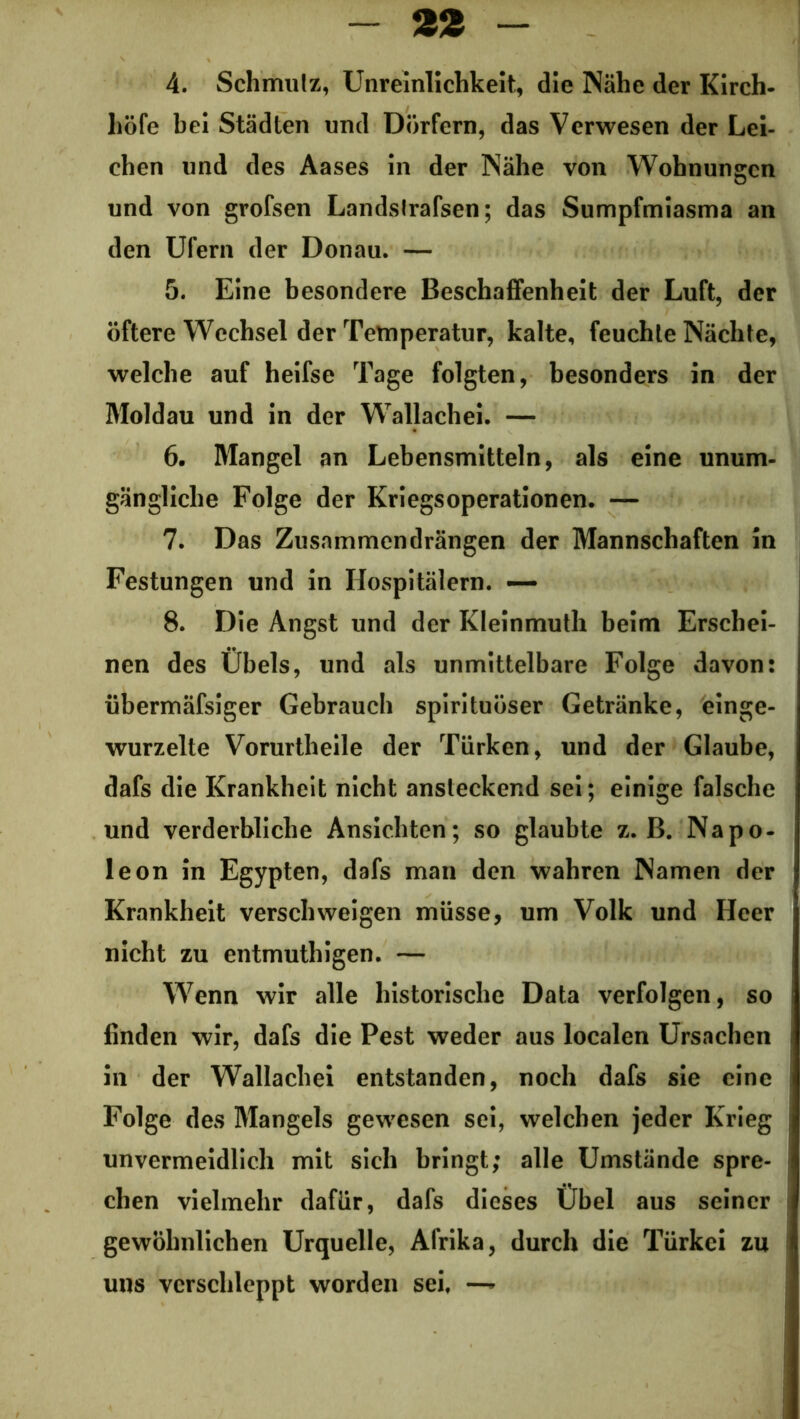 4. Schmutz, Unreinlichkeit, die Nähe der Kirch- höfe bei Städten und Dörfern, das Verwesen der Lei- chen und des Aases in der Nähe von Wohnungen und von grofsen Landstrafsen; das Sumpfmiasma an den Ufern der Donau. — 5. Eine besondere Beschaffenheit der Luft, der öftere Wechsel der Temperatur, kalte, feuchte Nächte, welche auf heifse Tage folgten, besonders in der Moldau und in der Wallachei. — 6. Mangel an Lebensmitteln, als eine unum- gängliche Folge der Kriegsoperationen. — 7. Das Zusnmmendrängen der Mannschaften in Festungen und in Hospitälern. — 8. Die Angst und der Kleinmuth beim Erschei- nen des Übels, und als unmittelbare Folge davon: übermäfsiger Gebrauch spirituöser Getränke, einge- wurzelte Vorurtheile der Türken, und der Glaube, dafs die Krankheit nicht ansteckend sei; einige falsche und verderbliche Ansichten; so glaubte z. B. Napo- leon in Egypten, dafs man den wahren Namen der Krankheit verschweigen müsse, um Volk und Heer nicht zu entmuthigen. — Wenn wir alle historische Data verfolgen, so finden wir, dafs die Pest weder aus localen Ursachen in der Wallachei entstanden, noch dafs sie eine Folge des Mangels gewesen sei, welchen jeder Krieg unvermeidlich mit sich bringt; alle Umstände spre- chen vielmehr dafür, dafs dieses Übel aus seiner gewöhnlichen Urquelle, Afrika, durch die Türkei zu uns verschleppt worden sei, —