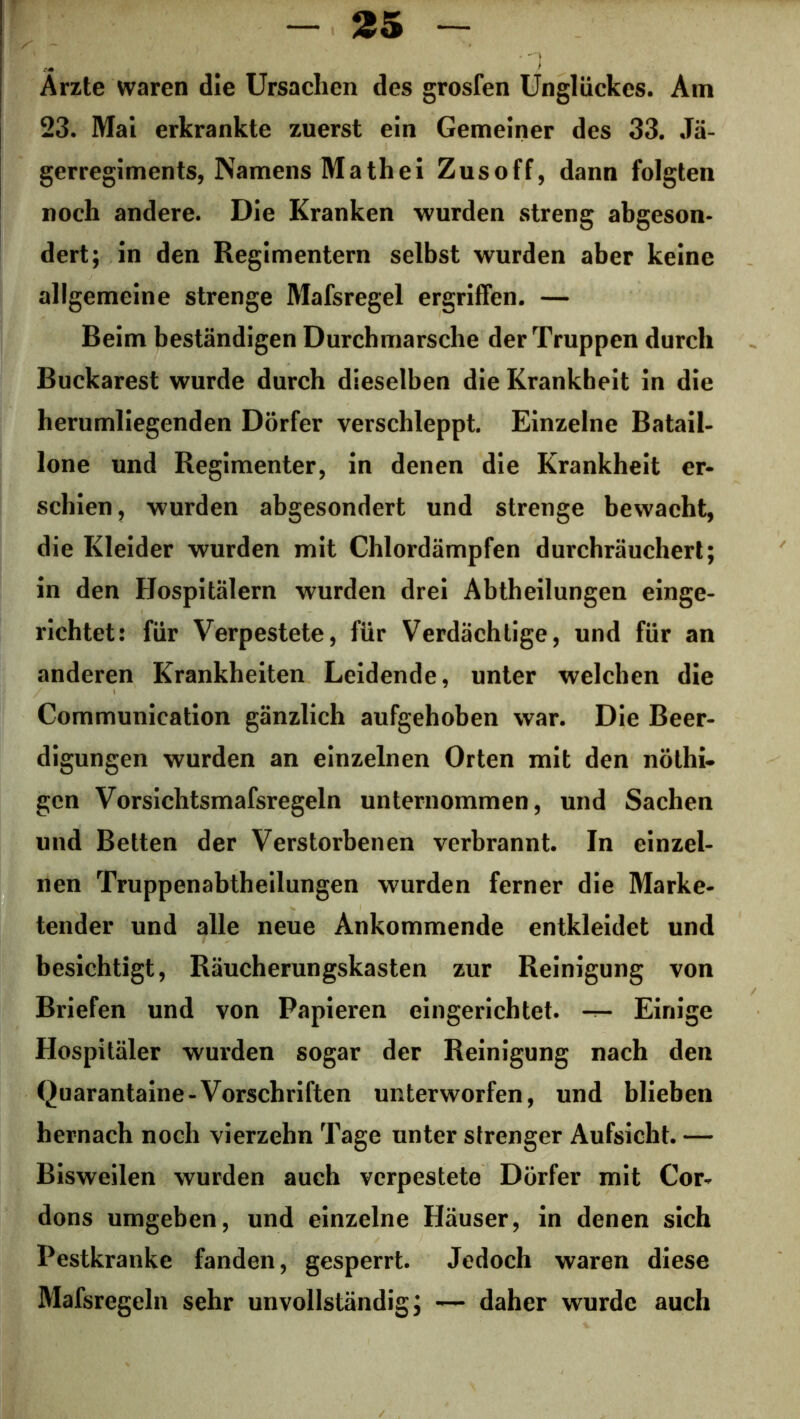 Ärzte waren die Ursachen des grosfen Unglückes. Am 23. Mai erkrankte zuerst ein Gemeiner des 33. Jä- gerregiments, Namens Math ei Zusoff, dann folgten noch andere. Die Kranken wurden streng abgeson- dert; in den Regimentern selbst wurden aber keine allgemeine strenge Mafsregel ergriffen. — Beim beständigen Durchmärsche der Truppen durch Buckarest wurde durch dieselben die Krankheit in die herumliegenden Dörfer verschleppt. Einzelne Batail- lone und Regimenter, in denen die Krankheit er- schien , wurden abgesondert und strenge bewacht, die Kleider wurden mit Chlordämpfen durchräuchert; in den Hospitälern wurden drei Abtheilungen einge- richtet: für Verpestete, für Verdächtige, und für an anderen Krankheiten Leidende, unter welchen die Communication gänzlich aufgehoben war. Die Beer- digungen wurden an einzelnen Orten mit den nöthi- gcn Vorsiclitsmafsregeln unternommen, und Sachen und Betten der Verstorbenen verbrannt. In einzel- nen Truppenabtheilungen wurden ferner die Marke- tender und alle neue Ankommende entkleidet und besichtigt, Räucherungskasten zur Reinigung von Briefen und von Papieren eingerichtet, -r- Einige Hospitäler wurden sogar der Reinigung nach den Quarantaine - Vorschriften unterworfen, und blieben hernach noch vierzehn Tage unter strenger Aufsicht. — Bisweilen wurden auch verpestete Dörfer mit Cor- dons umgeben, und einzelne Häuser, in denen sich Pestkranke fanden, gesperrt. Jedoch waren diese Mafsregeln sehr unvollständig; — daher wurde auch