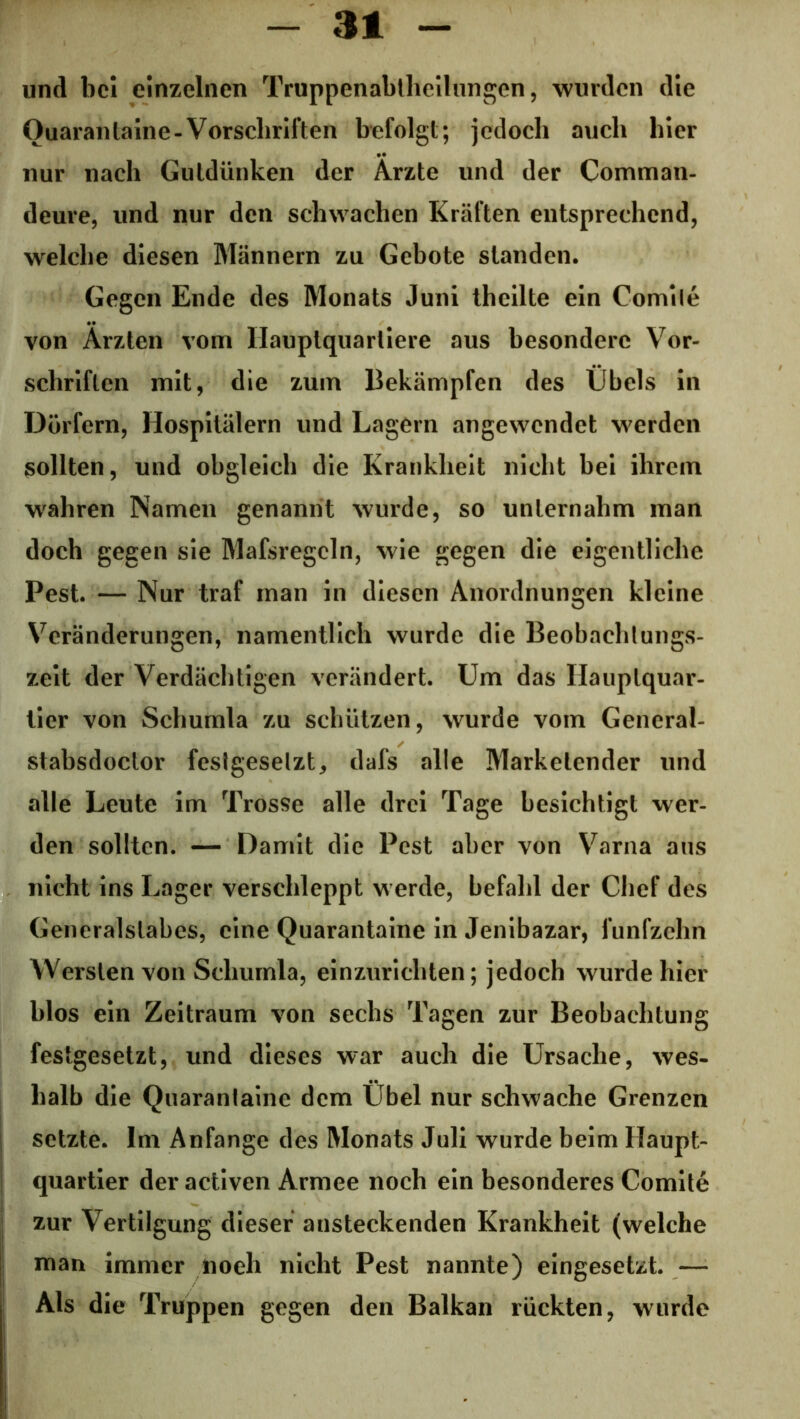 und bei einzelnen Truppenabtheilungen, wurden die Ouarantaine-Vorscliriften befolgt; jedoch auch hier nur nach Gutdünken der Ärzte und der Comman- deure, und nur den schwachen Kräften entsprechend, welche diesen Männern zu Gebote standen. Gegen Ende des Monats Juni theilte ein Comile von Ärzten vom Hauptquartiere aus besondere Vor- schriften mit, die zum Bekämpfen des Übels in Dörfern, Hospitälern und Lagern angewendet werden sollten, und obgleich die Krankheit nicht bei ihrem wahren Namen genannt wurde, so unternahm man doch gegen sie Mafsregcln, wie gegen die eigentliche Pest. — Nur traf man in diesen Anordnungen kleine Veränderungen, namentlich wurde die Beobachlungs- zeit der Verdächtigen verändert. Um das Hauptquar- tier von Schumla zu schützen, wurde vom General- stabsdoctor festgesetzt, dafs alle Marketender und alle Leute im Trosse alle drei Tage besichtigt wer- den sollten. — Damit die Pest aber von Varna aus nicht ins Lager verschleppt w erde, befahl der Chef des Generalslabes, eine Quarantaine in Jenibazar, fünfzehn Wersten von Schumla, einzurichten; jedoch wurde hier blos ein Zeitraum von sechs Tagen zur Beobachtung festgesetzt, und dieses war auch die Ursache, wes- halb die Quaranlainc dem Übel nur schwache Grenzen setzte. Im Anfänge des Monats Juli wurde beim Haupt- quartier der activen Armee noch ein besonderes Comite zur Vertilgung dieser ansteckenden Krankheit (welche man immer noeh nicht Pest nannte) eingesetzt. — Als die Truppen gegen den Balkan rückten, wurde