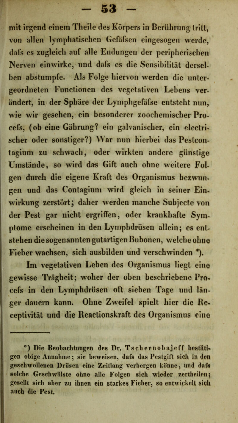 mit irgend einem Theile des Körpers in Berührung tritt, von allen lymphatischen Gefäfsen eingesogen werde, dafs es zugleich auf alle Endungen der peripherischen Nerven einwirke, und dafs es die Sensibilität dersel- ben abstumpfe. Als Folge hiervon werden die unter- geordneten Functionen des vegetativen Lebens ver- ändert, in der Sphäre der Lymphgefäfse entsteht nun, wie wir gesehen, ein besonderer zoochemischer Pro- cefs, (ob eine Gährung? ein galvanischer, ein elcctri- scher oder sonstiger?) War nun hierbei das Pestcon- tagium zu schwach, oder wirkten andere günstige Umstände, so wird das Gift auch ohne weitere Fol- gen durch die eigene Kraft des Organismus bezwun- gen und das Contagium wird gleich in seiner Ein- wirkung zerstört; daher werden manche Subjecte von der Pest gar nicht ergriffen, oder krankhafte Sym- ptome erscheinen in den Lymphdrüsen allein; es ent- stehen die sogenannten gutartigen Bubonen, w elche ohne Fieber wachsen, sich ausbilden und verschwinden *). Im vegetativen Leben des Organismus liegt eine gewisse Trägheit; woher der oben beschriebene Pro- cefs in den Lymphdrüsen oft sieben Tage und län- ger dauern kann. Ohne Zweifel spielt hier die Re- ceptivität und die Reactionskraft des Organismus eine *) Die Beobachtungen des Dr. Tschernobajeff bestäti- gen obige Annahme; sie beweisen, dafs das Pestgift sich in den geschwollenen Drüsen eine Zeitlang verbergen könne, und dafs solche Geschwülste ohne alle Folgen sich wieder zertheilen; gesellt sich aber zu ihnen ein starkes Fieber, so entwickelt sich auch die Pest.