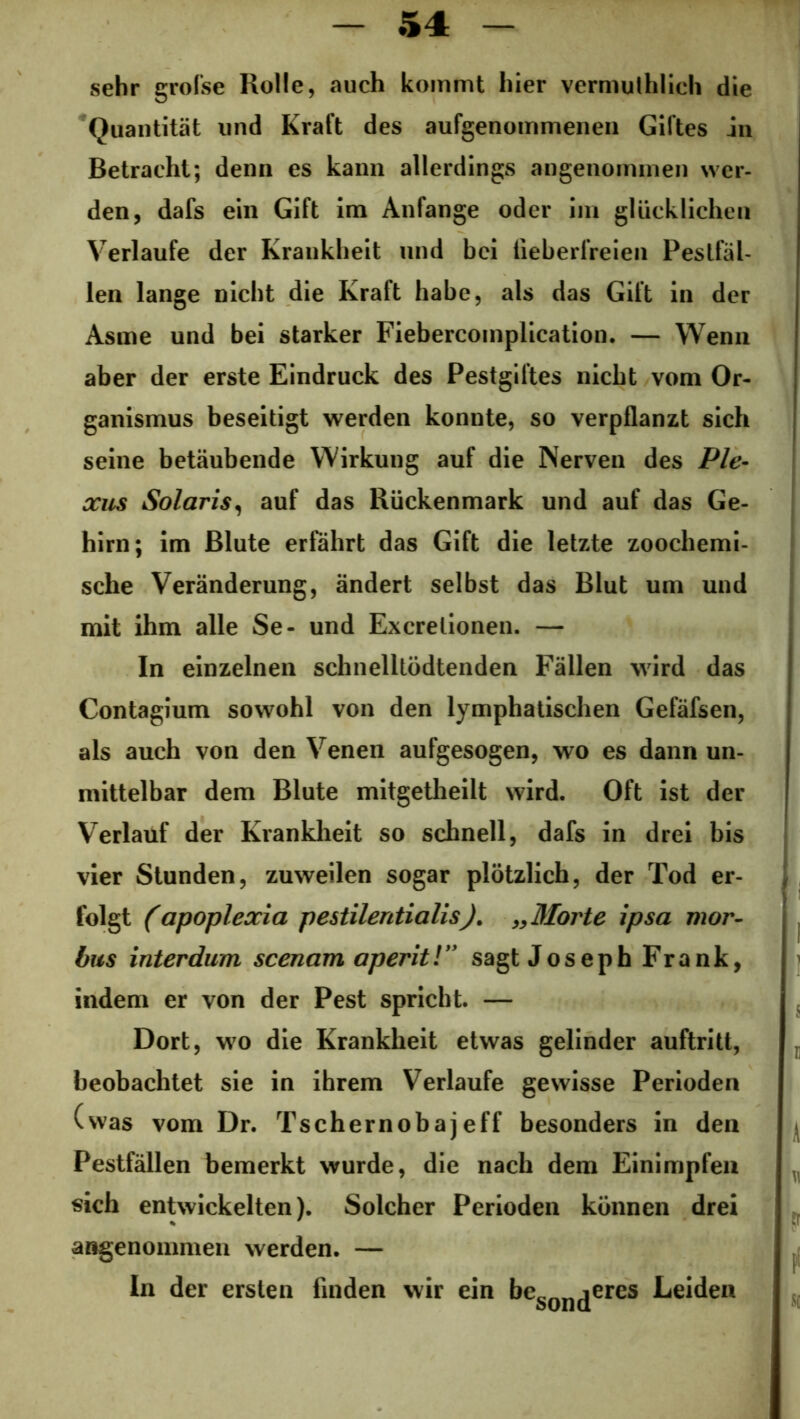 sehr grofse Rolle, auch kommt hier vermutlich die Quantität und Kraft des aufgenommenen Giftes in Betracht; denn es kann allerdings angenommen wer- den, dafs ein Gift im Anfänge oder im glücklichen Verlaufe der Krankheit und bei fieberfreien Peslfäl- len lange nicht die Kraft habe, als das Gift in der Asme und bei starker Fiebercomplication. — Wenn aber der erste Eindruck des Pestgiftes nicht vom Or- ganismus beseitigt werden konnte, so verpflanzt sich seine betäubende Wirkung auf die Nerven des Ple- xus Solaris, auf das Rückenmark und auf das Ge- hirn; im Blute erfährt das Gift die letzte zoochemi- sche Veränderung, ändert selbst das Blut um und mit ihm alle Se- und Excrelionen. — In einzelnen schnelltödtenden Fällen wird das Contagium sowohl von den lymphatischen Gefäfsen, als auch von den Venen aufgesogen, wo es dann un- mittelbar dem Blute mitgetheilt wird. Oft ist der Verlauf der Krankheit so schnell, dafs in drei bis vier Stunden, zuweilen sogar plötzlich, der Tod er- folgt (apoplexia pestilentialis). „Morte ipsa mor- bus interdum scenam aperitl” sagt Joseph Frank, indem er von der Pest spricht. — Dort, wo die Krankheit etwas gelinder auftritt, beobachtet sie in ihrem Verlaufe gewisse Perioden (was vom Dr. Tschernobajeff besonders in den Pestfällen bemerkt wurde, die nach dem Einimpfen sich entwickelten). Solcher Perioden können drei angenommen werden. — In der ersten finden wir ein beson(jeres Leiden