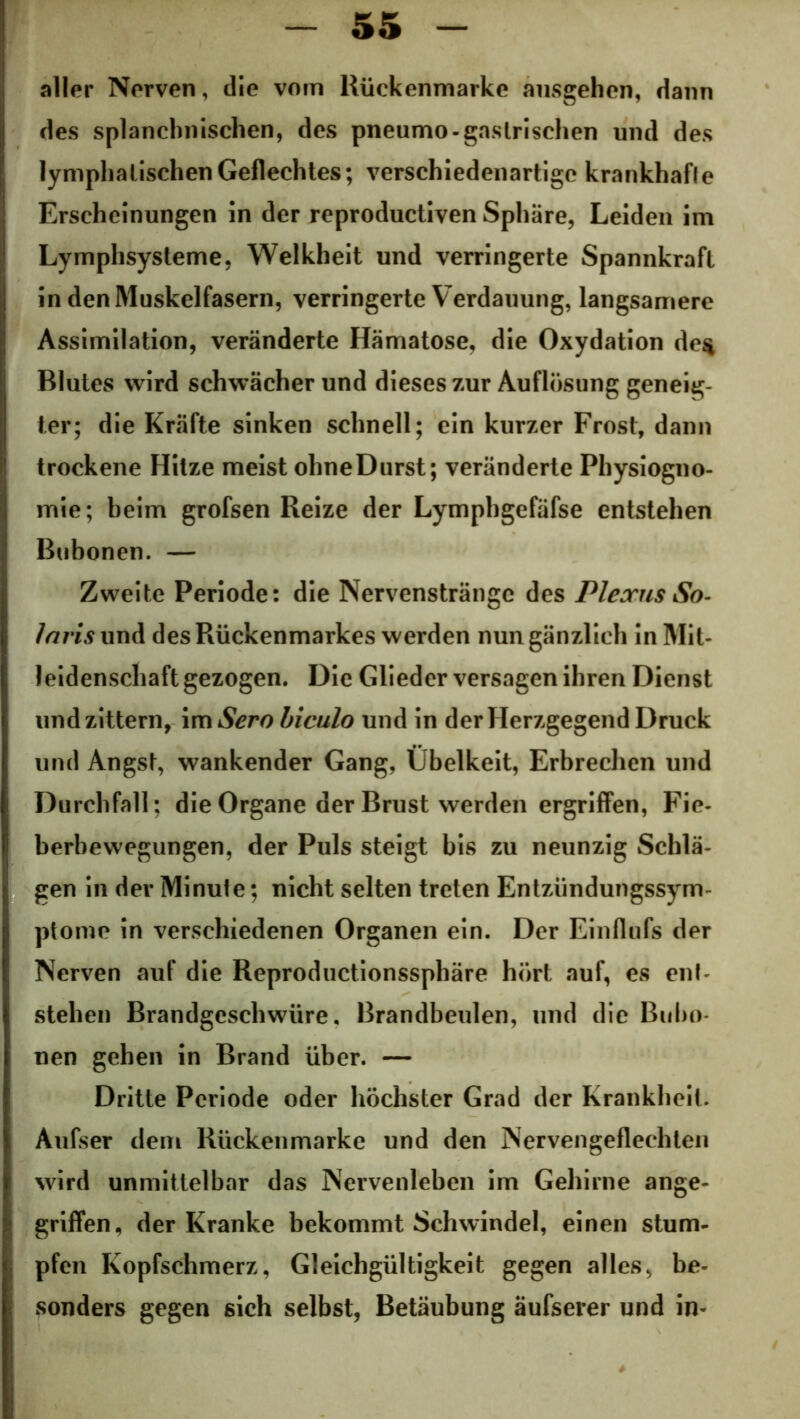 aller Nerven, die vom Kückenmarke ansgehen, dann des splanchnischen, des pneumo-gastrischen und des lymphatischen Geflechtes; verschiedenartige krankhafle Erscheinungen ln der reproductiven Sphäre, Leiden im Lymphsysteme, Welkheit und verringerte Spannkraft in den Muskelfasern, verringerte Verdauung, langsamere Assimilation, veränderte Hämatose, die Oxydation de$ Blutes wird schwächer und dieses zur Auflösung geneig- ter; die Kräfte sinken schnell; ein kurzer Frost, dann trockene Hitze meist ohneDurst; veränderte Physiogno- mie; beim grofsen Reize der Lymphgefäfse entstehen Bubonen. — Zweite Periode: die Nervenstränge des Plexus So- laris und des Rückenmarkes werden nun gänzlich in Mit- leidenschaft gezogen. Die Glieder versagen ihren Dienst und zittern, im Sero biculo und in der Herzgegend Druck und Angst, wankender Gang, Übelkeit, Erbrechen und Durchfall; die Organe der Brust werden ergriffen, Fie- berbewegungen, der Puls steigt bis zu neunzig Schlä- gen in der Minule; nicht selten treten Entzündungssym- ptome in verschiedenen Organen ein. Der Einflufs der Nerven auf die Reproductionssphäre hört auf, es ent- stehen Brandgeschwüre. Brandbeulen, und die Bubo- nen gehen in Brand über. — Dritte Periode oder höchster Grad der Krankheit. Aufser dem Rückenmarke und den Nervengeflechten wird unmittelbar das Nervenleben im Gehirne ange- griffen, der Kranke bekommt Schwindel, einen stum- pfen Kopfschmerz, Gleichgültigkeit gegen alles, be- sonders gegen sich selbst, Betäubung äufsever und in-