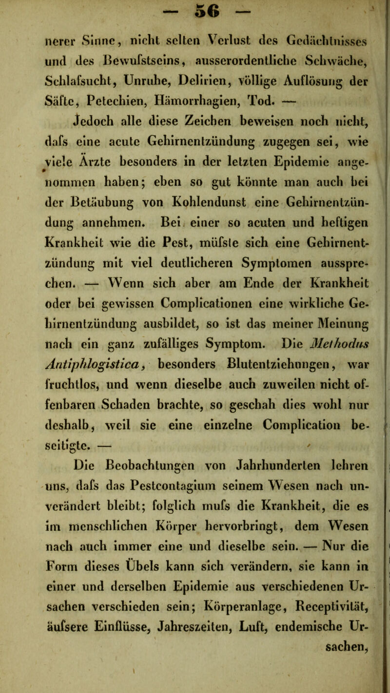 nerer Sinne, nicht selten Verlust des Gedächtnisses und des Bewufstseins, ausserordentliche Schwäche, Schlafsucht, Unruhe, Delirien, völlige Auflösung der Säfte, Petechien, Hämorrhagien, Tod. — Jedoch alle diese Zeichen beweisen noch nicht, dafs eine acute Gehirnentzündung zugegen sei, wie viele Arzte besonders in der letzten Epidemie ange- nommen haben; eben so gut könnte man auch bei der Betäubung von Kohlendunst eine Gehirnentzün- dung annehmen. Bei einer so acuten und heftigen Krankheit wie die Pest, müfsle sich eine Gehirnent- zündung mit viel deutlicheren Symptomen ausspre- chen. — Wenn sich aber ain Ende der Krankheit oder bei gewissen Complicationen eine wirkliche Ge- hirnentzündung ausbildet, so ist das meiner Meinung nach ein ganz zufälliges Symptom. Die Methodns Antiphlogistica, besonders Blutentziehungen, war fruchtlos, und wenn dieselbe auch zuweilen nicht of- fenbaren Schaden brachte, so geschah dies wohl nur deshalb, weil sie eine einzelne Complication be- seitigte. — Die Beobachtungen von Jahrhunderten lehren uns, dafs das Pestcontagium seinem Wesen nach un- verändert bleibt; folglich mufs die Krankheit, die es im menschlichen Körper hervorbringt, dem Wesen nach auch immer eine und dieselbe sein. — Nur die Form dieses Übels kann sich verändern, sie kann in einer und derselben Epidemie aus verschiedenen Ur- sachen verschieden sein; Körperanlage, Receptivilät, aufsere Einflüsse, Jahreszeiten, Luft, endemische Ur- sachen,