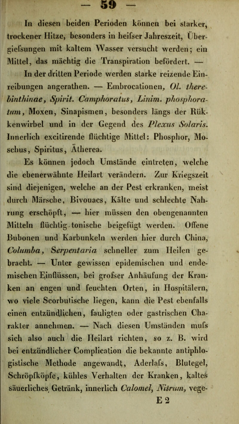In diesen beiden Perioden können bei starker, trockener Hitze, besonders in heifser Jahreszeit, Über- giefsungen mit kaltem Wasser versucht werden; ein Mittel, das mächtig die Transpiration befördert. — In der dritten Periode werden starke reizende Ein- reibungen angerathen. — Embrocationen, OL therc- binthinae, Spirit. Camphoratus, Linim. phospliorci- tum, Moxen, Sinapismen, besonders längs der Rük- kcnwirbel und in der Gegend des Plexus Solaris. Innerlich excitirende fluchtige Mittel: Phosphor, Mo- schus, Spiritus, Ätherea. Es können jedoch Umstände cintreten, welche die ebenerwähnte Heilart verändern. Zur Kriegszeit sind diejenigen, welche an der Pest erkranken, meist durch Märsche, Bivouacs, Kälte und schlechte Nah- rung erschöpft, — hier müssen den obengenannten Mitteln flüchtig tonische beigefügt werden. Offene Bubonen und Karbunkeln werden hier durch China, Columba, Serpentaria schneller zum Heilen ge- bracht. — Unter gewissen epidemischen und ende- mischen Einflüssen, bei grofser Anhäufung der Kran- ken an engen und feuchten Orten, in Hospitälern, wo viele Scorbutische liegen, kann dre Pest ebenfalls einen entzündlichen, fauligten oder gastrischen Cha- rakter annehmen. — Nach diesen Umständen mufs sich also auch die Heilart richten, so z. B. wird bei entzündlicher Complication die bekannte antiphlo- gistische Methode angewandt;, Aderlafs, Blutegel, Schröpfköpfe, kühles Verhalten der Kranken, kaltes säuerliches Getränk, innerlich Calomel, Niirum, vege- E 2