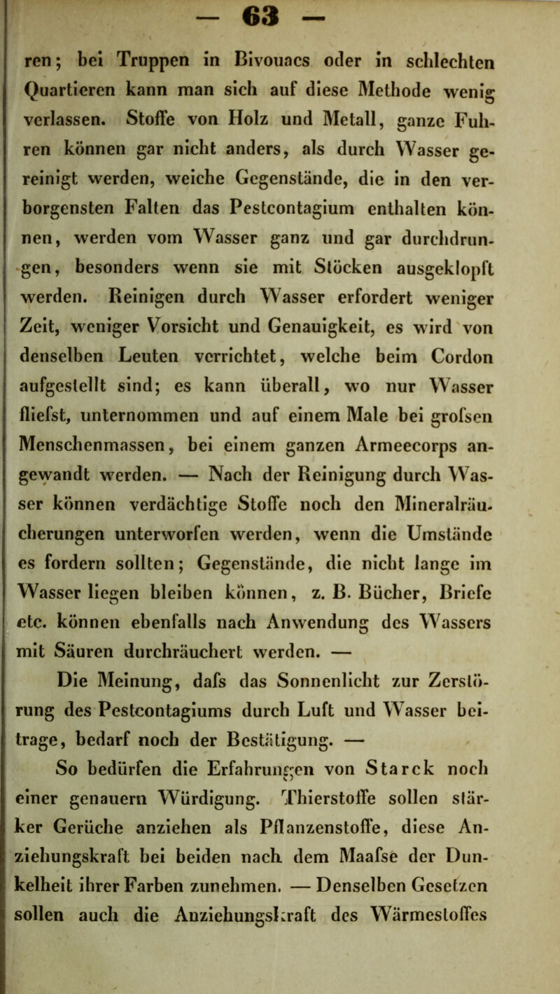 ren; bei Truppen in Bivouacs oder in schlechten Quartieren kann man sich auf diese Methode wenig verlassen. Stoffe von Holz und Metall, ganze Fuh- ren können gar nicht anders, als durch Wasser ge- reinigt werden, weiche Gegenstände, die in den ver- borgensten Falten das Pestcontagium enthalten kön- nen, werden vom Wasser ganz und gar durchdrun- gen, besonders wenn sie mit Stöcken ausgeklopft werden. Reinigen durch Wasser erfordert weniger Zeit, weniger Vorsicht und Genauigkeit, es wird von denselben Leuten verrichtet, welche beim Cordon aufgeslellt sind; es kann überall, wo nur Wasser fliefst, unternommen und auf einem Male bei grofsen Menschenmassen, bei einem ganzen Armeecorps an- gewandt werden. — Nach der Reinigung durch Was- ser können verdächtige Stoffe noch den Mineralräu- cherungen unterworfen werden, wenn die Umstände es fordern sollten; Gegenstände, die nicht lange im Wasser liegen bleiben können, z. B. Bücher, Briefe etc. können ebenfalls nach Anwendung des Wassers mit Säuren durchräuchert werden. — Die Meinung, dafs das Sonnenlicht zur Zerstö- rung des Pestcontagiums durch Luft und Wasser bei- trage, bedarf noch der Bestätigung. — So bedürfen die Erfahrungen von Starck noch einer genauem Würdigung. Thierstoffe sollen stär- ker Gerüche anziehen als Pflanzenstoffe, diese An- ziehungskraft bei beiden nach, dem Maafse der Dun- kelheit ihrer Farben zunehmen, — Denselben Gesetzen sollen auch die Anziehungskraft des Wärmestoffes