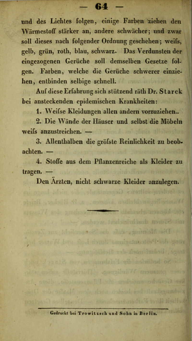 und des Lichtes folgen, einige Farben ziehen den Wärmestoff stärker an, andere schwächer; und zwar soll dieses nach folgender Ordnung geschehen; weifs, gelb, grün, roth, blau, schwarz. Das Verdunsten der eingezogenen Gerüche soll demselben Gesetze fol- gen. Farben, welche die Gerüche schwerer einzie- hen, entbinden selbige schnell. Auf diese Erfahrung sich stützend räth Dr. Star ck bei ansteckenden epidemischen Krankheiten: 1. Weifse Kleidungen allen andern vorzuziehen.. 2. Die Wände der Häuser und selbst die Möbeln weifs anzustreichen. — 3. Allenthalben die gröfste Reinlichkeit zu beob- achten. — 4. Stoffe aus dem Pflanzenreiche als Kleider zu tragen. — Den Ärzten, nicht schwarze Kleider anzulegen. Gedruckt bei Trovritzsch und Sohn in Berlin.