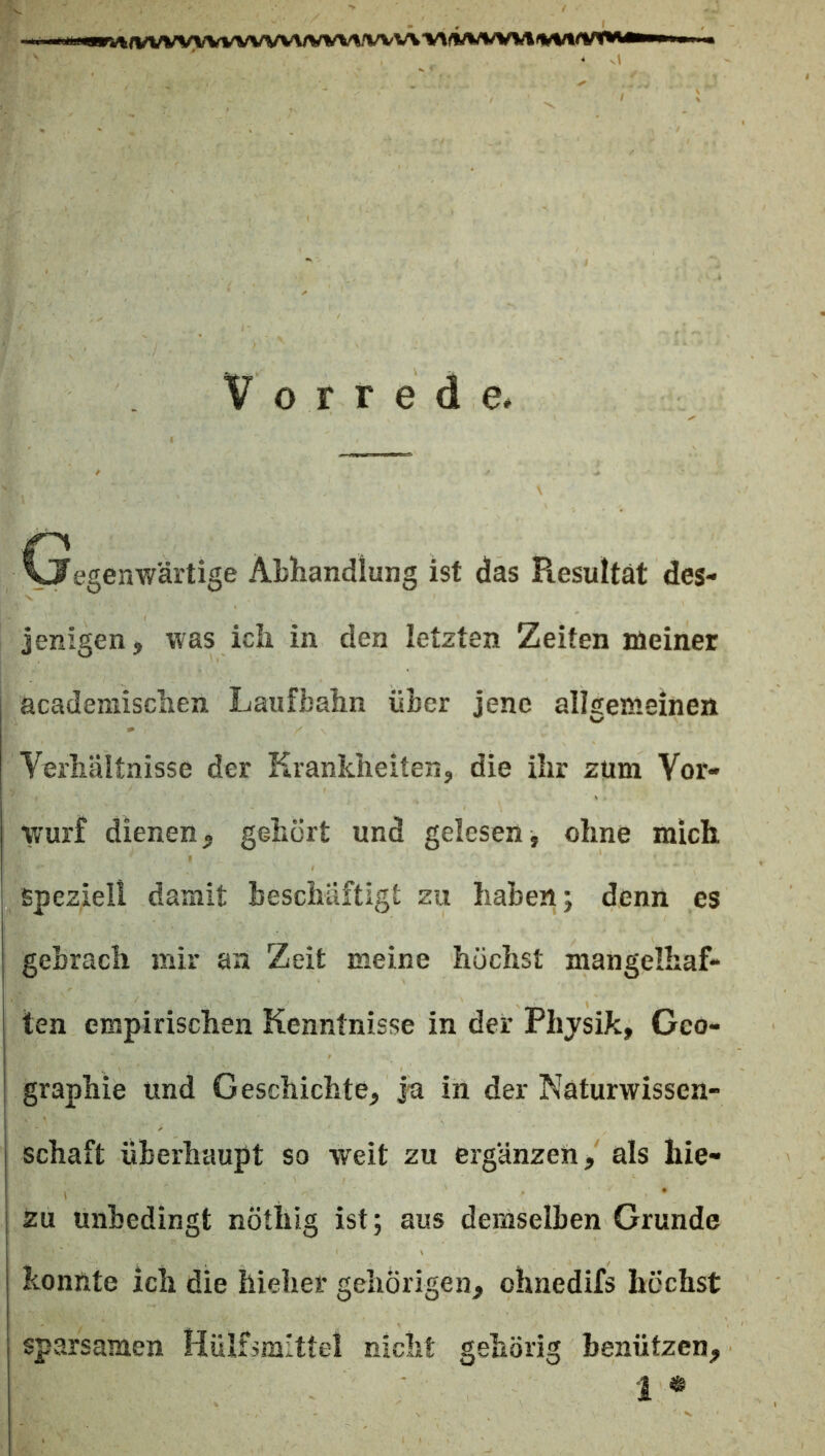 ,/VVVWVVVVVVWIA/^/VVVVlArt/VWVWli^f^^ II. Vorrede. Cjegenwärtige Abhandlung ist das Resultat des- jenigen, was ich in den letzten Zeiten meiner academischen Laufbahn über jene allgemeinen Verhältnisse der Krankheiten, die ihr zum Vor- wurf dienen, gehört und gelesen, ohne mich speziell damit beschäftigt zu haben; denn es gebrach mir an Zeit meine höchst mangelhaf- ten empirischen Kenntnisse in der Phjsik, Geo- graphie und Geschichte, ja in der Naturwissen- schaft überhaupt so weit zu ergänzen, als hie- zu unbedingt nötliig ist; aus demselben Grunde konnte ich die hieher gehörigen, ohnedifs höchst sparsamen Hülfsmlttel nicht gehörig benützen, i «