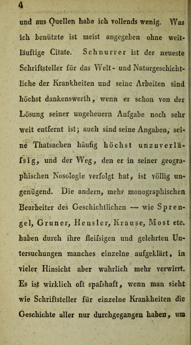 ich benützte ist meist angegeben ohne weit- I läuftige Citate. Schnurret ist der neueste ; Schriftsteller für das Welt- und Naturgeschicht- liche der Krankheiten und seine Arbeiten sind 1 I höchst dankenswerth, wenn er schon von der Lösung seiner Ungeheuern Aufgabe noch sehr weit entfernt ist; auch sind seine Angaben, sei- ne Thatsachen häufig höchst unzuverl'ä- fsig, und der Weg, den er in seiner geogra- phischen Nosologie verfolgt hat, ist völlig un- genügend. Die andern, mehr monographischen i Bearbeiter des Geschichtlichen — wie Spren- gel, Grüner, Hensler, Krause, Most etCi ’ haben durch ihre fleifsigen und gelehrten Un- tersuchungen manches einzelne aufgeklärt, in ^ vieler Hinsicht aber wahrlich mehr verwirrt. Es ist wirklich oft spafshaft, wenn man sieht wie Schriftsteller für einzelne Krankheiten die Geschichte aller nur durchgegangen haben, um