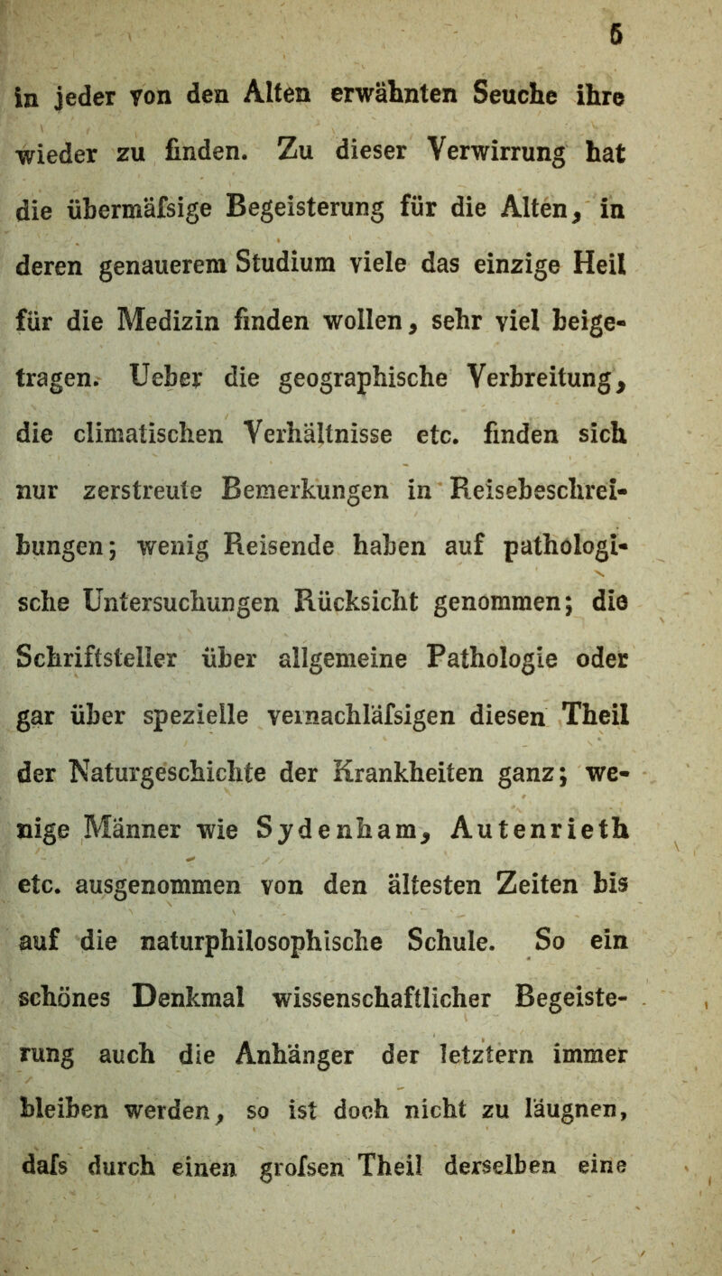 ln jeder yon den Alten erwälmten Seuche ihre wieder zu finden. Zu dieser Verwirrung hat die übermäfsige Begeisterung für die Alten, in deren genauerem Studium viele das einzige Heil für die Medizin finden wollen, sehr viel beige- tragen. lieber die geographische Verbreitung, die climatischen Verhältnisse etc. finden sich nur zerstreute Bemerkungen in Reisebeschrei- bungen; wenig Reisende haben auf pathologi- sche Untersuchungen Rücksicht genommen; die Schriftsteller über allgemeine Pathologie oder gar über spezielle veinachläfsigen diesen Theil der Naturgeschichte der Krankheiten ganz; we- nige Männer wie Sjdenham, Autenrieth etc. ausgenommen von den ältesten Zeiten bis auf die naturphilosophische Schule. So ein schönes Denkmal wissenschaftlicher Begeiste- rung auch die Anhänger der letztem immer bleiben werden, so ist doch nicht zu läugnen, dafs durch einen grofsen Theil derselben eine