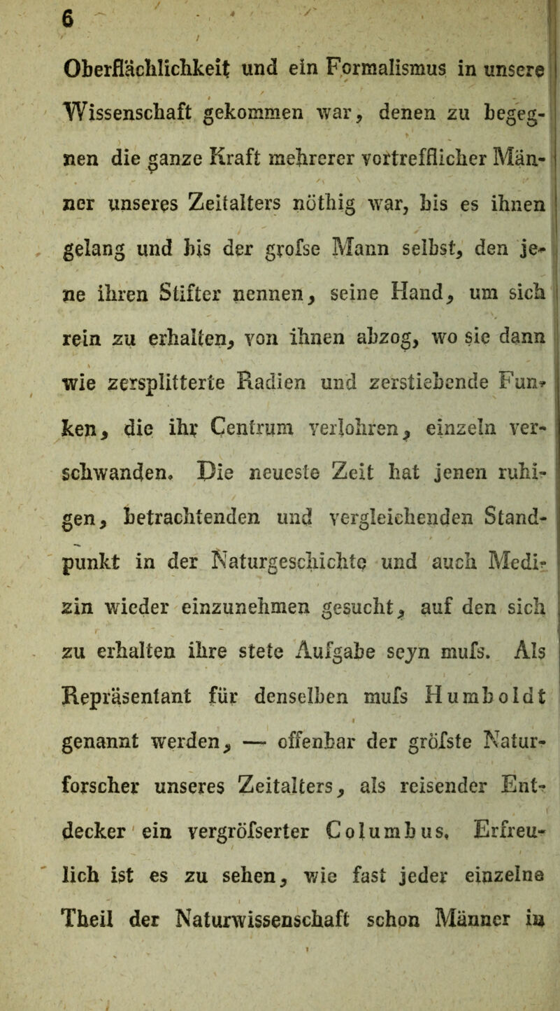 I Wissenschaft gekommen war, denen zu begeg- nen die ganze Kraft mehrerer vortrefflicher Män- ner unseres Zeitalters nöthig war, bis es ihnen gelang und bis der grofse Mann selbst, den je- ne ihren Stifter nennen, seine Hand, um sich i rein zu erhalten, von ihnen abzog, wo sie dann wie zersplitterte Radien und zerstiebende Fun- ken, die ihr Cenfrum veilohren, einzeln ver- ; schwanden. Die neueste Zeit hat jenen ruhi- gen, betrachtenden und vergleichenden Stand- j punkt in der Naturgeschichte und auch Medi- j zin wieder einzunehmen gesucht, auf den sich j zu erhalten ihre stete Aufgabe sejn mufs. Als ; Repräsentant für denselben mufs Humboldt genannt werden, — offenbar der gröfste Natur- forscher unseres Zeitalters, als reisender Ent- decker ein vergröfserter Columbus, Erfreu- lich ist es zu sehen, wie fast jeder einzelne Theil der Naturwissenschaft schon Männer in