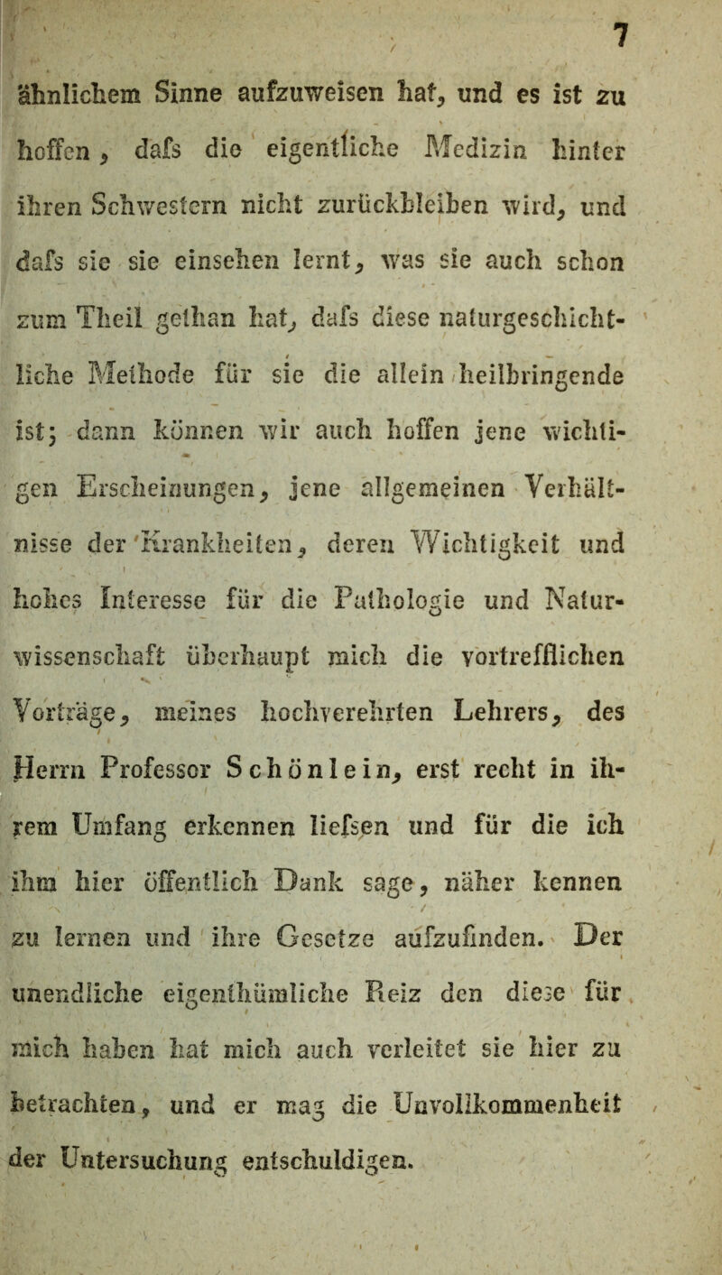 ähnlicliem Sinne aufzuweisen hat, und es ist zu hoffen, dafs die eigentliche ?«fedizin hinter ihren Schwestern nicht Zurückbleiben wird, und dafs sie sie einsehen lernt, w'as sie auch schon zum Theil gethan hat, dafs diese naturgeschlcht- liche Methode für sie die allein heilbringende ist 5 dann können wir auch hoffen jene wichti- gen Erscheinungen, jene allgemeinen Verhält- nisse der'Krankheiten, deren Wichtigkeit und hohes Interesse für die Pathologie und Natur- wissenschaft überhaupt mich die vortrefflichen Vorträge, meines hochverehrten Lehrers, des Herrn Professor Schönlein, erst recht in ih- rem Umfang erkennen liefsen und für die ich ihm hier öffentlich Dank sage, näher kennen zu lernen und ihre Gesetze aufzufinden. Der unendliche eigenthümliche Fieiz den diese für mich haben hat mich auch verleitet sie hier zu betrachten, und er mag die Unvolikommenheit der Untersuchung entschuldigen.
