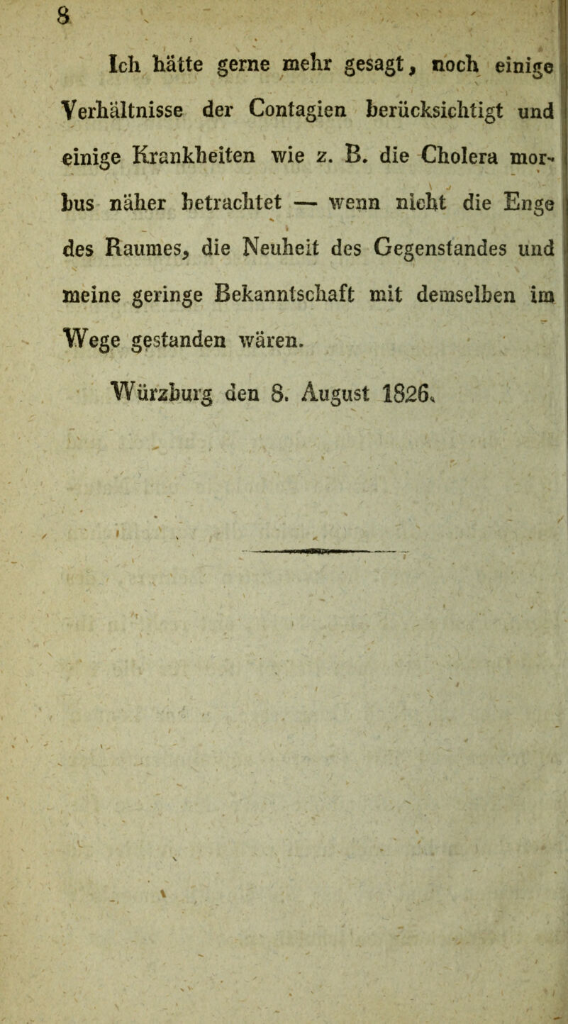 Ich hätte gerne mehr gesagt, noch einige; Verhältnisse der Contagien berücksichtigt und' einige Krankheiten wie z. B. die Cholera mor- bus näher betrachtet — wenn nicht die Enge j des Raumes, die Neuheit des Gegenstandes und ! meine geringe Bekanntschaft mit demselben im Wege gestanden wären, i Würzburg den 8. August 1826«
