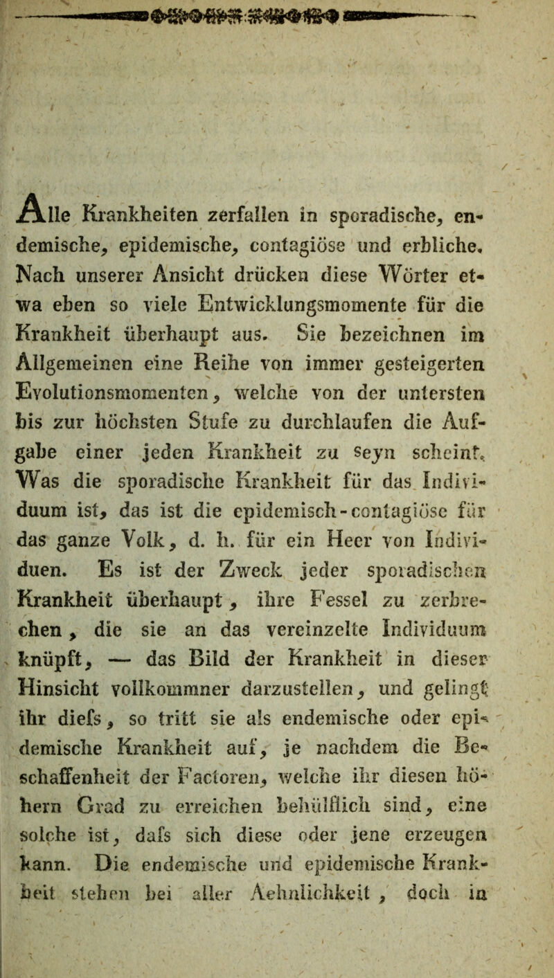 A.Ile Krankheiten zerfallen in sporadische, en- demische, epidemische, contagiöse und erbliche. Nach unserer Ansicht drücken diese Wörter et- wa eben so viele Entwicklungsmomente für die Krankheit überhaupt aus. Sie bezeichnen im Allgemeinen eine Reihe von immer gesteigerten Evolutionsmomenten, welche von der untersten bis zur höchsten Stufe zu durchlaufen die Auf- gabe einer jeden Krankheit zu seyn scheint. Was die sporadische Krankheit für das Indivi- duum ist, das ist die epidemisch-contagiöse für das ganze Volk, d. h. für ein Heer von Indivi- duen. Es ist der Zweck jeder S]Doiadisc:u;n Krankheit überhaupt, ihre Fessel zu zerbre- chen , die sie an das vereinzelte Individuum knüpft, — das Bild der Krankheit in dieser Hinsicht vollkommner darzustellen, und gelingt ihr diefs, so tritt sie als endemische oder epU demische Krankheit auf, je nachdem die Be- schaffenheit der Factoren, weiche ihr diesen ho- hem Grad zu erreichen beliülflich sind, eine solche ist, dafs sich diese oder jene erzeugen kann. Die endemische und epidemische Krank- heit stehen bei aller Aehnlichkeit , doch in