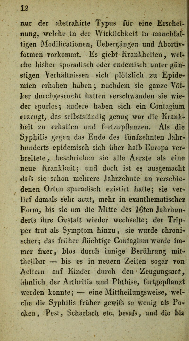 nur der abstrahirte Typus für eine Erschei- nung, welche in der Wirklichkeit in manchfal- tigen Modificationen, Uebergängen und Abortiv- formen vorkommt. Es giebt Krankheiten, wel- che bisher sporadisch oder endemisch unter gün- stigen Verhältnissen sich plötzlich zu Epidc'» mien erhoben haben; nachdem sie ganze Völ- ker durchgeseucht hatten verschwanden sie wie- der spurlos; andere haben sich ein Contagium erzeugt, das selbstständig genug war die Krank- heit zu erhalten und fortzupflanzen. Als die Syphilis gegen das Ende des fünfzehnten Jahr- hunderts epidemisch sich über halb Europa ver- breitete , beschrieben sie alle Aerzte als eine neue Krankheit; und doch ist es ausgemacht dafs sie schon mehrere Jahrzehnte an verschie- denen Orten sporadisch existirt hatte; sie ver- lief damals sehr acut, mehr in exanthematischer Form, bis sie um die Mitte des 16ten Jahrhun- derts ihre Gestalt wieder v/echselte; der Trip- per trat als Symptom hinzu, sie wurde chroni- scher; das früher flüchtige Contagium wurde im- mer fixer, blos durch innige Berührung mit- theiibar — bis es in neuern Zeiten sogar von Aeltern auf Kinder durch den Zeugungsact, ähnlich der Arthritis und Phthise, fortgepflan^t werden konnte; — eine Mittheilungsweise, wel- che die Syphilis früher gewifs so wenig als Po- cken, Pest, Scharlach etc, besais, und die bis