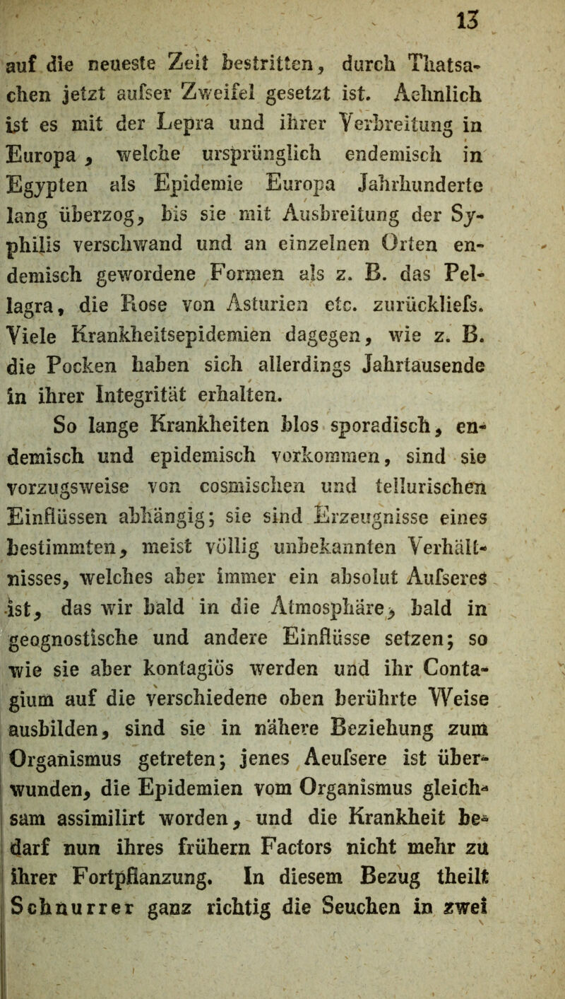 auf die neueste Zeit bestritten, durch Tliatsa- chen jetzt aufser Zweifel gesetzt ist. Aehnlich ist es mit der Lepra und ihrer Yerhreitung in Europa, welche ursprünglich endemisch in Egjpten als Epidemie Europa Jahrhunderte lang üherzog, bis sie mit Ausbreitung der Sy- philis verschwrand und an einzelnen Orten en- demisch gewordene Formen als z. B. das Pel- lagra, die Rose von Asturien etc. zurückliefs. Viele Krankheitsepidemien dagegen, w'ie z. B. die Pocken haben sich allerdings Jahrtausende in ihrer Integrität erhalten. So lange Krankheiten blos sporadisch, en- demisch und epidemisch Vorkommen, sind sie vorzugsweise von cosmischen und tellurischen Einflüssen abhängig; sie sind Erzeugnisse eines bestimmten, meist völlig unbekannten Verhält- nisses, welches aber immer ein absolut AufsereS •ist, das wir bald in die Atmospliäre> bald in geognostische und andere Einflüsse setzen; so wie sie aber kontagiÖs werden und ihr Conta- gium auf die verschiedene oben berührte Weise ausbilden, sind sie in nähere Beziehung zuni Organismus getreten; jenes Aeufsere ist über- I wunden, die Epidemien vom Organismus gleich- I sam assimilirt worden, und die Krankheit be- i darf nun ihres frühem Factors nicht mehr zu ! ihrer Fortpflanzung. In diesem Bezug theilt Schnurret ganz richtig die Seuchen in zwei