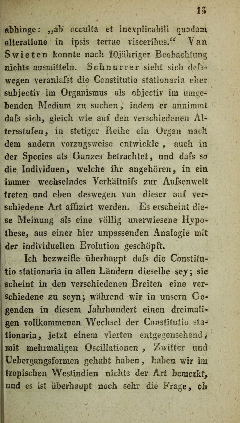 abhinge: ^^ab' occulla et Incxpiicabili quadaia alteratione in ipsis terfae visceribus/^ V ah Swieten konnte nach lOjaliriger Beobachtung nichts ausmitteln. Schnurr er sieht sich defS“ wegen veraniafst die Constitutio stationaria eher subjectiv im Organismus als objectiv im umge- benden Medium zu suchen, indem er annimmt dafs sich, gleich wie auf den verschiedenen Al- tersstufen, in stetiger Reihe ein Organ nach dem andern vorzugsweise entwickle , auch in der Species als Ganzes betrachtet, und dafs so die Individuen, welche ihr angehören, in ein immer wechselndes Verhältnifs zur Aufsenwelt treten und eben deswegen von dieser auf ver- schiedene Art affizirt werden. Es erscheint die- se Meinung als eine völlig unerwiesene Hypo- these, aus einer hier unpassenden Analogie mit der individuellen Evolution geschöpft. Ich bezweifle überhaupt dafs die Constitu- tio stationaria in allen Ländern dieselbe sej; sie scheint in den verschiedenen Breiten eine ver- j Schiedene zu seyn; während wir in unsern Ge- j genden in diesem Jahrhundert einen dreimali- i gen vollkommenen Wechsel der Constitutio sta- tionaria, jetzt einem vierten entgegensehend ^ I mit mehrmaligen Osciliationen , Zwitter und ; üebergangsformen gehabt haben , haben wir im (tropischen Westindien nichts der Art bemerkt, iund es ist überhaupt noch sehr die Frage, ch i