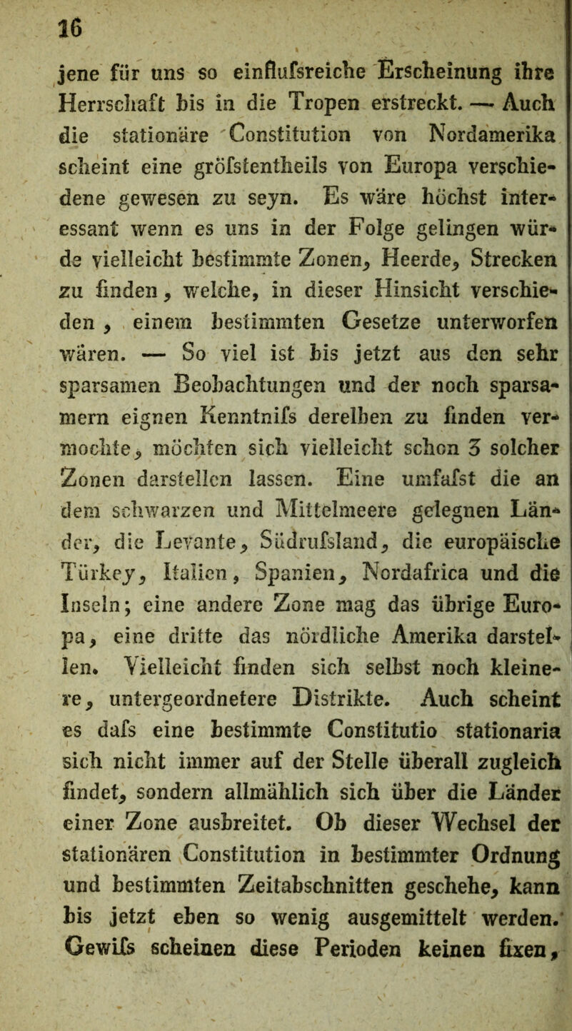 jene für uns so einflufsreiche Erscheinung ihre Herrschaft bis in die Tropen erstreckt. —■ Auch die stationäre Constitution von Nordamerika scheint eine grÖfstentheils von Europa verschie- dene gewesen zu seyn. Es wäre höchst inter- essant wenn es uns in der Folge gelingen wür- de vielleicht bestimmte Zonen, Heerde, Strecken zu finden, welche, in dieser Hinsicht verschie- den , einem bestimmten Gesetze unterworfen v/ären. — So viel ist bis jetzt aus den sehr sparsamen Beobachtungen und der noch sparsa- mem eignen Kenntnifs derelben zu finden ver- mochte > möchten sich vielleicht schon 3 solcher Zonen darstellcn lassen. Eine umfafst die an dem schwarzen und Mittelmeere gelegnen Län- der, die Levante, Südrufsland, die europäische Türkej, Italien, Spanien, Nordafrica und die Inseln; eine andere Zone mag das übrige Euro- pa, eine dritte das nördliche Amerika darstel- len. Vielleicht finden sich selbst noch kleine- re, untergeordnetere Distrikte. Auch scheint es dafs eine bestimmte Constitutio stationaria sich nicht immer auf der Stelle überall zugleich findet, sondern allmählich sich über die Länder einer Zone ausbreitet. Ob dieser Wechsel der stationären Constitution in bestimmter Ordnung und bestimmten Zeitabschnitten geschehe, kann bis jetzt eben so wenig ausgemittelt werden.' GewUs scheinen diese Perioden keinen fixen.